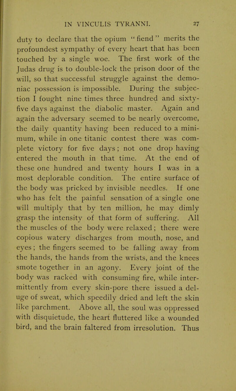 duty to declare that the opium  fiend  merits the profoundest sympathy of every heart that has been touched by a single woe. The first work of the Judas drug is to double-lock the prison door of the will, so that successful struggle against the demo- niac possession is impossible. During the subjec- tion I fought nine times three hundred and sixty- five days against the diabolic master. Again and again the adversary seemed to be nearly overcome, the daily quantity having been reduced to a mini- mum, while in one titanic contest there was com- plete victory for five days ; not one drop having entered the mouth in that time. At the end of these one hundred and twenty hours I was in a most deplorable condition. The entire surface of the body was pricked by invisible needles. If one who has felt the painful sensation of a single one will multiply that by ten million, he may dimly grasp the intensity of that form of suffering. All the muscles of the body were relaxed; there were copious watery discharges from mouth, nose, and eyes ; the fingers seemed to be falling away from the hands, the hands from the wrists, and the knees smote together in an agony. Every joint of the body was racked with consuming fire, while inter- mittently from every skin-pore there issued a del- uge of sweat, which speedily dried and left the skin like parchment. Above all, the soul was oppressed with disquietude, the heart fluttered like a wounded bird, and the brain faltered from irresolution. Thus