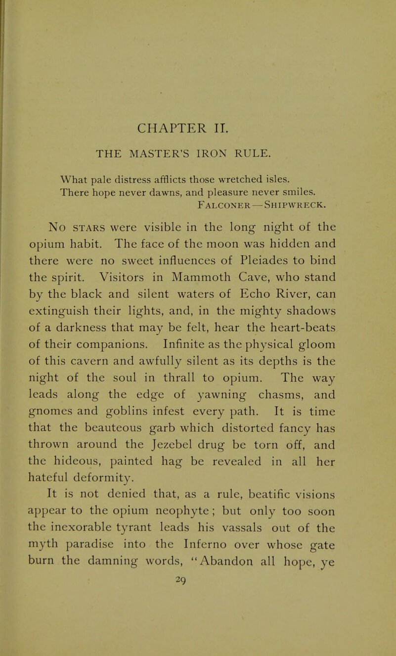 CHAPTER II. THE MASTER'S IRON RULE. What pale distress afflicts those wretched isles. There hope never dawns, and pleasure never smiles. Falconer — Shipwreck. No STARS were visible in the long night of the opium habit. The face of the moon was hidden and there were no sweet influences of Pleiades to bind the spirit. Visitors in Mammoth Cave, who stand by the black and silent waters of Echo River, can extinguish their lights, and, in the mighty shadows of a darkness that may be felt, hear the heart-beats of their companions. Infinite as the physical gloom of this cavern and awfully silent as its depths is the night of the soul in thrall to opium. The way leads along the edge of yawning chasms, and gnomes and goblins infest every path. It is time that the beauteous garb which distorted fancy has thrown around the Jezebel drug be torn off, and the hideous, painted hag be revealed in all her hateful deformity. It is not denied that, as a rule, beatific visions appear to the opium neophyte ; but only too soon the inexorable tyrant leads his vassals out of the myth paradise into the Inferno over whose gate burn the damning words, Abandon all hope, ye