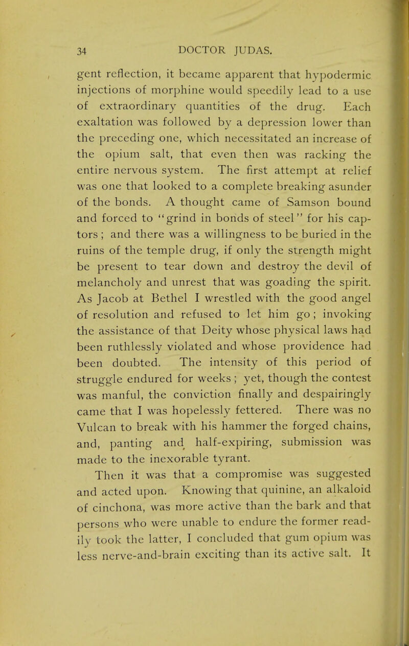 gent reflection, it became apparent that hypodermic injections of morphine would speedily lead to a use of extraordinary quantities of the drug. Each exaltation was followed by a depression lower than the preceding one, which necessitated an increase of the opium salt, that even then was racking the entire nervous system. The first attempt at relief was one that looked to a complete breaking asunder of the bonds. A thought came of Samson bound and forced to grind in bonds of steel for his cap- tors ; and there was a willingness to be buried in the ruins of the temple drug, if only the strength might be present to tear down and destroy the devil of melancholy and unrest that was goading the spirit. As Jacob at Bethel I wrestled with the good angel of resolution and refused to let him go ; invoking the assistance of that Deity whose physical laws had been ruthlessly violated and whose providence had been doubted. The intensity of this period of struggle endured for weeks ; yet, though the contest was manful, the conviction finally and despairingly came that I was hopelessly fettered. There was no Vulcan to break with his hammer the forged chains, and, panting and half-expiring, submission was made to the inexorable tyrant. Then it was that a compromise was suggested and acted upon. Knowing that quinine, an alkaloid of cinchona, was more active than the bark and that persons who were unable to endure the former read- ily took the latter, I concluded that gum opium was less nerve-and-brain exciting than its active salt. It