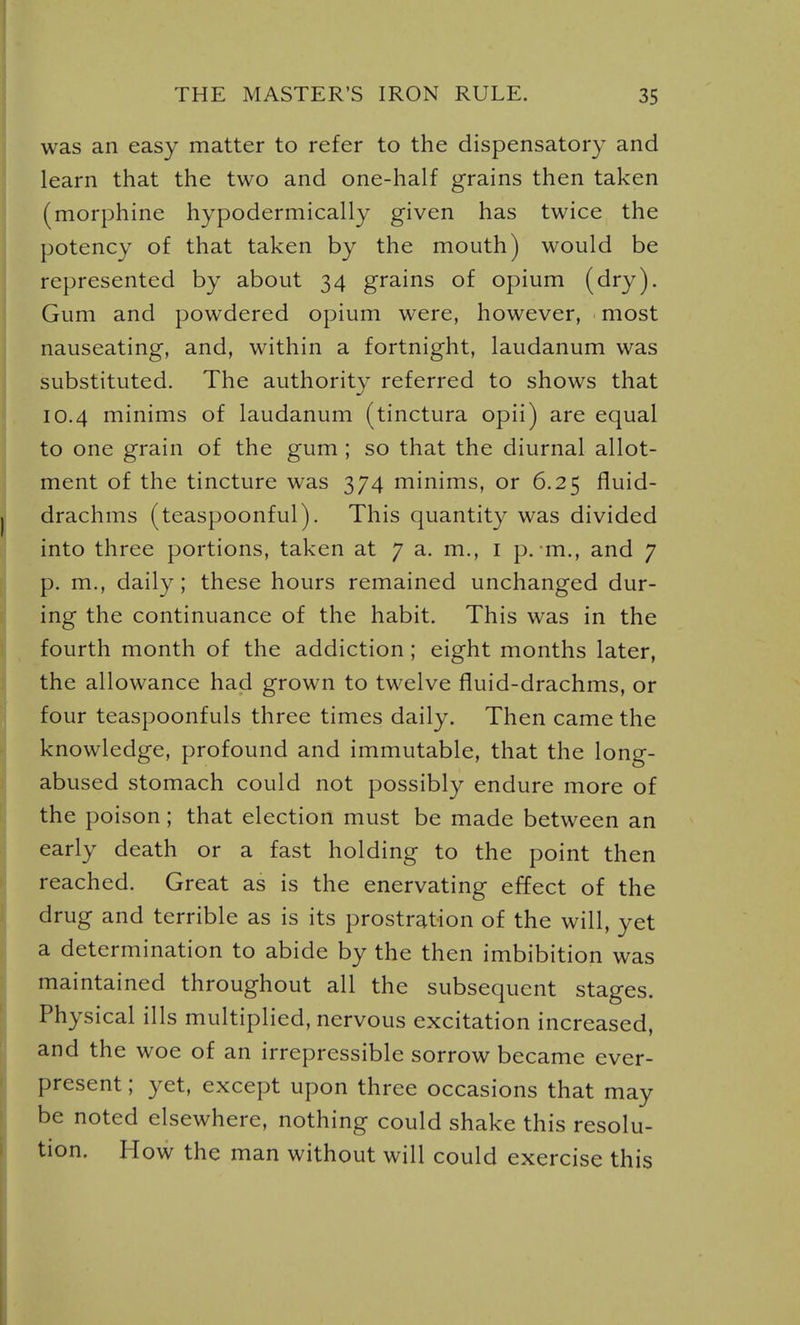 was an easy matter to refer to the dispensatory and learn that the two and one-half grains then taken (morphine hypodermically given has twice the potency of that taken by the mouth) would be represented by about 34 grains of opium (dry). Gum and powdered opium were, however, most nauseating, and, within a fortnight, laudanum was substituted. The authority referred to shows that 10.4 minims of laudanum (tinctura opii) are equal to one grain of the gum ; so that the diurnal allot- ment of the tincture was 374 minims, or 6.25 fluid- drachms (teaspoonful). This quantity was divided into three portions, taken at 7 a. m., i p. m., and 7 p. m., daily; these hours remained unchanged dur- ing the continuance of the habit. This was in the fourth month of the addiction ; eight months later, the allowance had grown to twelve fluid-drachms, or four teaspoonfuls three times daily. Then came the knowledge, profound and immutable, that the long- abused stomach could not possibly endure more of the poison; that election must be made between an early death or a fast holding to the point then reached. Great as is the enervating effect of the drug and terrible as is its prostration of the will, yet a determination to abide by the then imbibition was maintained throughout all the subsequent stages. Physical ills multiplied, nervous excitation increased, and the woe of an irrepressible sorrow became ever- present ; yet, except upon three occasions that may be noted elsewhere, nothing could shake this resolu- tion. H ow the man without will could exercise this