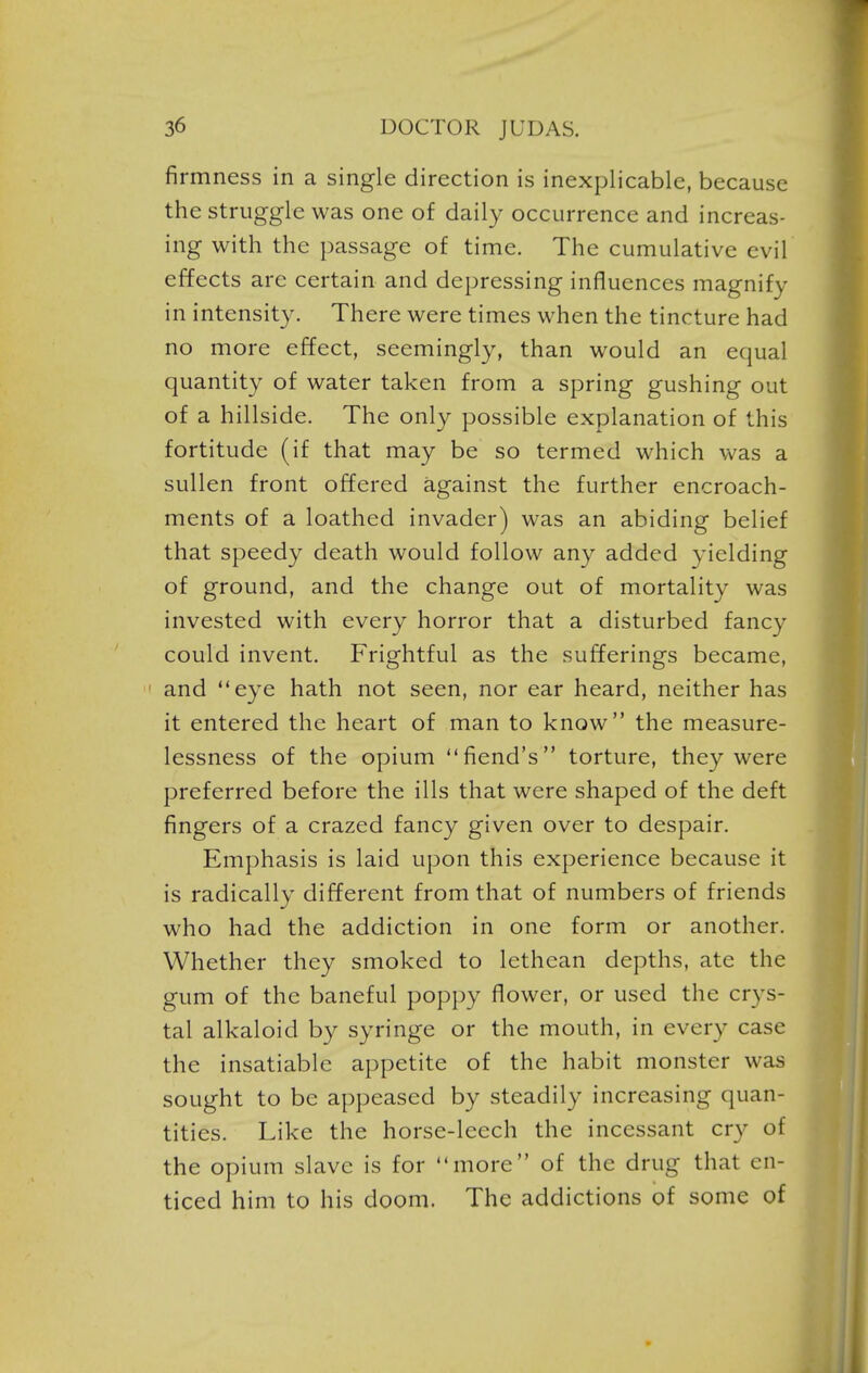 firmness in a single direction is inexplicable, because the struggle was one of daily occurrence and increas- ing with the passage of time. The cumulative evil effects are certain and depressing influences magnify in intensity. There were times when the tincture had no more effect, seemingl}^, than would an equal quantity of water taken from a spring gushing out of a hillside. The only possible explanation of this fortitude (if that may be so termed which v\^as a sullen front offered against the further encroach- ments of a loathed invader) was an abiding belief that speedy death would follow an}'' added yielding of ground, and the change out of mortality was invested with every horror that a disturbed fancy could invent. Frightful as the sufferings became, and eye hath not seen, nor ear heard, neither has it entered the heart of man to know the measure- lessness of the opium fiend's torture, they were preferred before the ills that were shaped of the deft fingers of a crazed fancy given over to despair. Emphasis is laid upon this experience because it is radically different from that of numbers of friends who had the addiction in one form or another. Whether they smoked to lethcan depths, ate the gum of the baneful pop})y flower, or used the crys- tal alkaloid by syringe or the mouth, in every case the insatiable appetite of the habit monster was sought to be appeased by steadily increasing quan- tities. Like the horse-leech the incessant cry of the opium slave is for more of the drug that en- ticed him to his doom. The addictions of some of