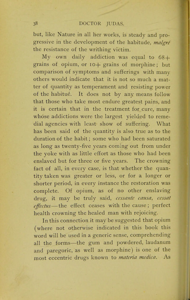 but, like Nature in all her works, is steady and pro- gressive in the development of the habitude, malgr^ the resistance of the writhing victim. My own daily addiction was equal to 68-(- grains of opium, or io+ grains of morphine; but comparison of symptoms and sufferings with many others would indicate that it is not so much a mat- ter of quantity as temperament and resisting power of the habitue. It does not by any means follow that those who take most endure greatest pains, and it is certain that in the treatment for cure, many whose addictions were the largest yielded to reme- dial agencies with least show of suffering. What has been said of the quantity is also true as to the duration of the habit; some who had been saturated as long as twenty-five years coming out from under the yoke with as little effort as those who had been enslaved but for three or five years. The crowning fact of all, in every case, is that whether the quan- tity taken was greater or less, or for a longer or shorter period, in every instance the restoration was complete. Of opium, as of no other enslaving drug, it may be truly said, cessante causa, cessat effectus—the effect ceases with the cause ; perfect health crowning the healed man with rejoicing. In this connection it may be suggested that opium (where not otherwise indicated in this book this word will be used in a generic sense, comprehending all the forms—the gum and powdered, laudanum and paregoric, as well as morphine) is one of the most eccentric drugs known to 7natcria mcdica. As