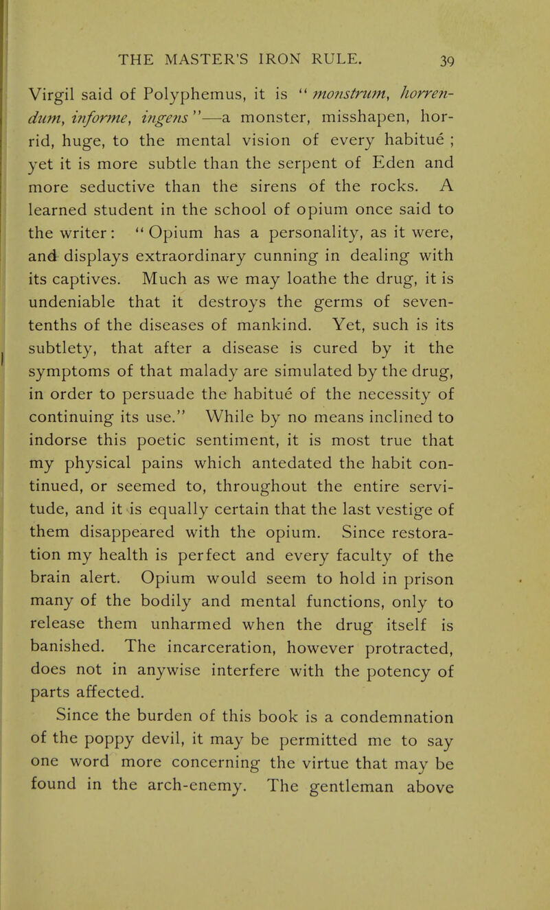 Virgil said of Polyphemus, it is  monstrum, horren- dtiniy i?iforme, ingens''—a monster, misshapen, hor- rid, huge, to the mental vision of every habitue ; yet it is more subtle than the serpent of Eden and more seductive than the sirens of the rocks. A learned student in the school of opium once said to the writer: Opium has a personality, as it were, and displays extraordinary cunning in dealing with its captives. Much as we may loathe the drug, it is undeniable that it destroys the germs of seven- tenths of the diseases of mankind. Yet, such is its subtlety, that after a disease is cured by it the symptoms of that malady are simulated by the drug, in order to persuade the habitue of the necessity of continuing its use. While by no means inclined to indorse this poetic sentiment, it is most true that my physical pains which antedated the habit con- tinued, or seemed to, throughout the entire servi- tude, and it is equally certain that the last vestige of them disappeared with the opium. Since restora- tion my health is perfect and every faculty of the brain alert. Opium would seem to hold in prison many of the bodily and mental functions, only to release them unharmed when the drug itself is banished. The incarceration, however protracted, does not in anywise interfere with the potency of parts affected. Since the burden of this book is a condemnation of the poppy devil, it may be permitted me to say one word more concerning the virtue that may be found in the arch-enemy. The gentleman above