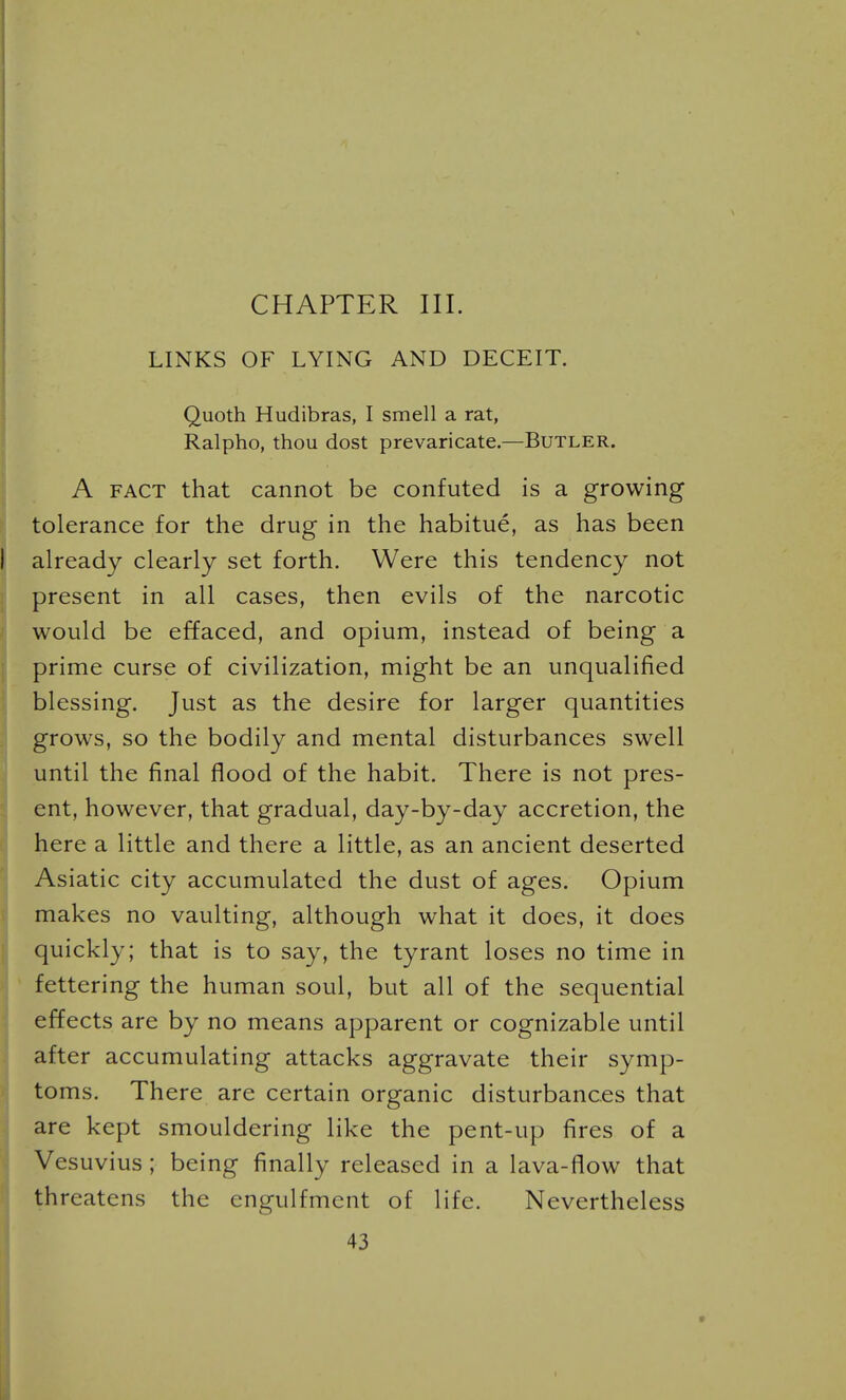 CHAPTER III. LINKS OF LYING AND DECEIT. Quoth Hudibras, I smell a rat, Ralpho, thou dost prevaricate.—Butler. A FACT that cannot be confuted is a growing tolerance for the drug in the habitue, as has been already clearly set forth. Were this tendency not present in all cases, then evils of the narcotic would be effaced, and opium, instead of being a prime curse of civilization, might be an unqualified blessing. Just as the desire for larger quantities grows, so the bodily and mental disturbances swell until the final flood of the habit. There is not pres- ent, however, that gradual, day-by-day accretion, the here a little and there a little, as an ancient deserted Asiatic city accumulated the dust of ages. Opium makes no vaulting, although what it does, it does quickly; that is to say, the tyrant loses no time in fettering the human soul, but all of the sequential effects are by no means apparent or cognizable until after accumulating attacks aggravate their symp- toms. There are certain organic disturbances that are kept smouldering like the pent-up fires of a Vesuvius ; being finally released in a lava-flow that threatens the engulfmcnt of life. Nevertheless