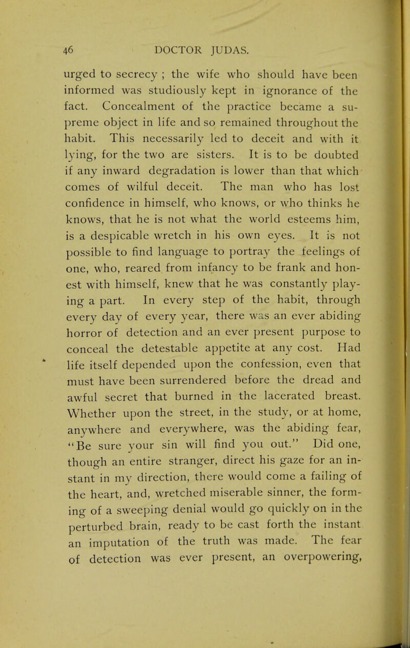 urged to secrecy ; the wife who should have been informed was studiously kept in ignorance of the fact. Concealment of the practice became a su- preme object in life and so remained throughout the habit. This necessarily led to deceit and with it lying, for the two are sisters. It is to be doubted if any inward degradation is lower than that which comes of wilful deceit. The man who has lost confidence in himself, who knows, or who thinks he knows, that he is not what the world esteems him, is a despicable wretch in his own eyes. It is not possible to find language to portray the feelings of one, who, reared from infancy to be frank and hon- est with himself, knew that he was constantly play- ing a part. In every step of the habit, through every day of every year, there was an ever abiding horror of detection and an ever present purpose to conceal the detestable appetite at any cost. Had life itself depended upon the confession, even that must have been surrendered before the dread and awful secret that burned in the lacerated breast. Whether upon the street, in the study, or at home, anywhere and everywhere, was the abiding fear, Be sure your sin will find you out. Did one, though an entire stranger, direct his gaze for an in- stant in my direction, there would come a failing of the heart, and, wretched miserable sinner, the form- ing of a sweeping denial would go quickly on in the perturbed brain, ready to be cast forth the instant an imputation of the truth was made. The fear of detection was ever present, an overpowering,