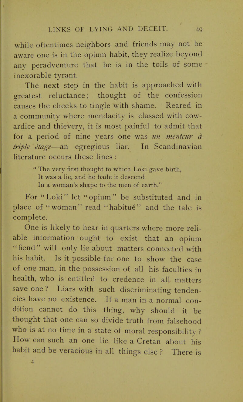 while oftentimes neighbors and friends may not be aware one is in the opium habit, they realize beyond any peradventure that he is in the toils of some inexorable tyrant. The next step in the habit is approached with greatest reluctance; thought of the confession causes the cheeks to tingle with shame. Reared in a community where mendacity is classed with cow- ardice and thievery, it is most painful to admit that for a period of nine years one was im menteur d triple etage—an egregious liar. In Scandinavian literature occurs these lines :  The very first thought to which Loki gave birth, It was a lie, and he bade it descend In a woman's shape to the men of earth. For Loki let opium be substituted and in place of woman read habitue and the tale is complete. One is likely to hear in quarters where more reli- able information ought to exist that an opium fiend will only lie about matters connected with his habit. Is it possible for one to show the case of one man, in the possession of all his faculties in health, who is entitled to credence in all matters save one ? Liars with such discriminating tenden- cies have no existence. If a man in a normal con- dition cannot do this thing, why should it be thought that one can so divide truth from falsehood who is at no time in a state of moral responsibility ? How can such an one lie like a Cretan about his habit and be veracious in all things else ? There is 4