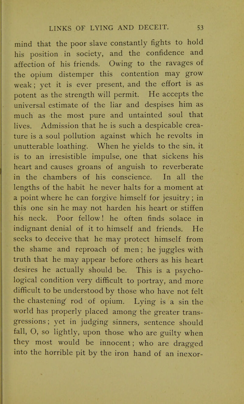 mind that the poor slave constantly fights to hold his position in society, and the confidence and affection of his friends. Owing to the ravages of the opium distemper this contention may grow weak; yet it is ever present, and the effort is as potent as the strength will permit. He accepts the universal estimate of the liar and despises him as much as the most pure and untainted soul that lives. Admission that he is such a despicable crea- ture is a soul pollution against which he revolts in unutterable loathing. When he yields to the sin, it is to an irresistible impulse, one that sickens his heart and causes groans of anguish to reverberate in the chambers of his conscience. In all the lengths of the habit he never halts for a moment at a point where he can forgive himself for Jesuitry; in this one sin he may not harden his heart or stiffen his neck. Poor fellow! he often finds solace in indignant denial of it to himself and friends. He seeks to deceive that he may protect himself from the shame and reproach of men; he juggles with truth that he may appear before others as his heart desires he actually should be. This is a psycho- logical condition very difficult to portray, and more difficult to be understood by those who have not felt the chastening rod of opium. Lying is a sin the world has properly placed among the greater trans- gressions; yet in judging sinners, sentence should fall, O, so lightly, upon those who are guilty when they most would be innocent; who are dragged into the horrible pit by the iron hand of an inexor-