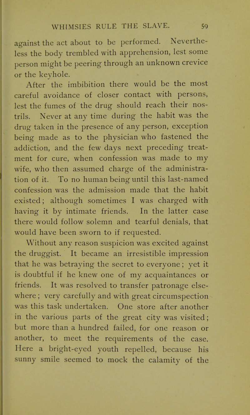 against the act about to be performed. Neverthe- less the body trembled with apprehension, lest some person might be peering through an unknown crevice or the keyhole. After the imbibition there would be the most careful avoidance of closer contact with persons, lest the fumes of the drug should reach their nos- trils. Never at any time during the habit was the drug taken in the presence of any person, exception being made as to the physician who fastened the addiction, and the few days next preceding treat- ment for cure, when confession was made to my wife, who then assumed charge of the administra- tion of it. To no human being until this last-named confession was the admission made that the habit existed; although sometimes I was charged with having it by intimate friends. In the latter case there would follow solemn and tearful denials, that would have been sworn to if requested. Without any reason suspicion was excited against the druggist. It became an irresistible impression that he was betraying the secret to everyone; yet it is doubtful if he knew one of my acquaintances or friends. It was resolved to transfer patronage else- where ; very carefully and with great circumspection was this task undertaken. One store after another in the various parts of the great city was visited; but more than a hundred failed, for one reason or another, to meet the requirements of the case. Here a bright-eyed youth repelled, because his sunny smile seemed to mock the calamity of the