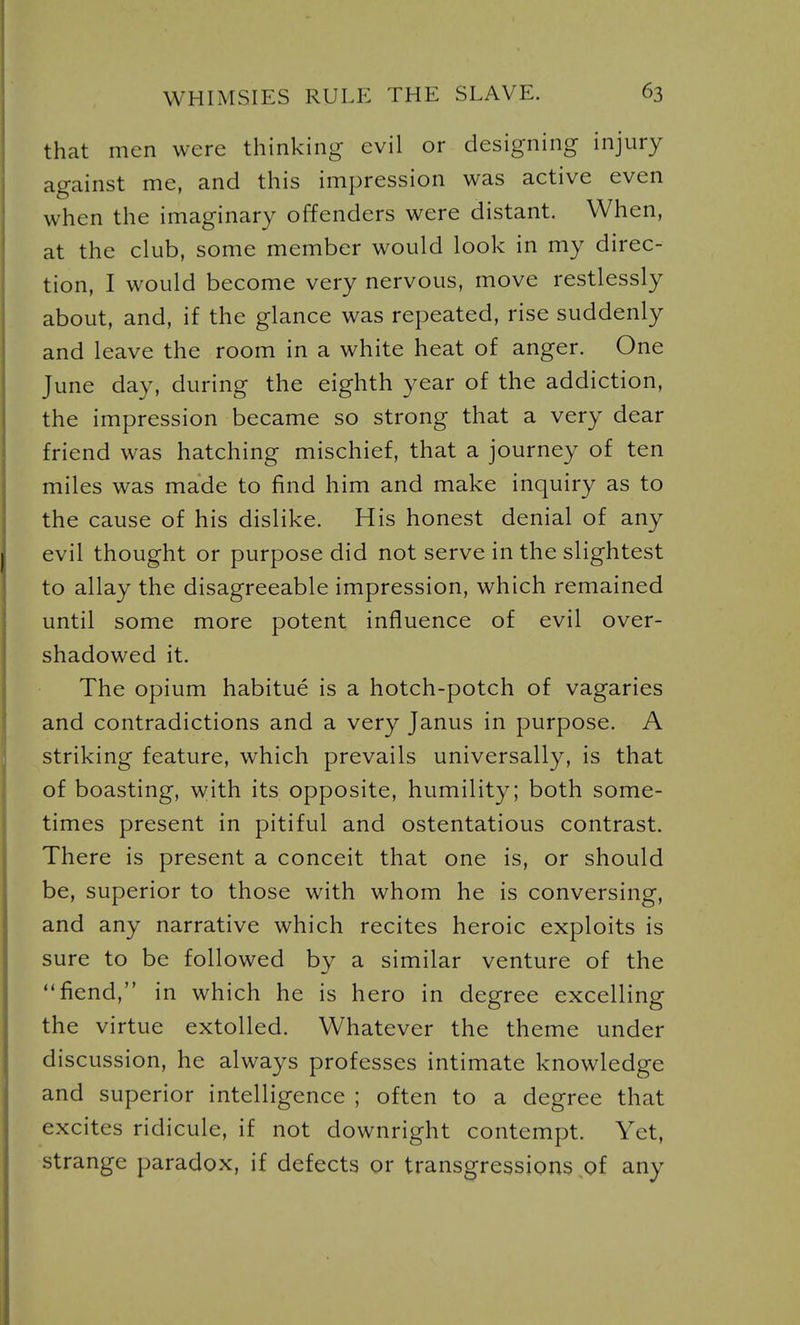 that men were thinking evil or designing injury against me, and this impression was active even when the imaginary offenders were distant. When, at the club, some member would look in my direc- tion, I would become very nervous, move restlessly about, and, if the glance was repeated, rise suddenly and leave the room in a white heat of anger. One June day, during the eighth year of the addiction, the impression became so strong that a very dear friend was hatching mischief, that a journey of ten miles was made to find him and make inquiry as to the cause of his dislike. His honest denial of any evil thought or purpose did not serve in the slightest to allay the disagreeable impression, which remained until some more potent influence of evil over- shadowed it. The opium habitue is a hotch-potch of vagaries and contradictions and a very Janus in purpose. A striking feature, which prevails universally, is that of boasting, with its opposite, humility; both some- times present in pitiful and ostentatious contrast. There is present a conceit that one is, or should be, superior to those with whom he is conversing, and any narrative which recites heroic exploits is sure to be followed by a similar venture of the fiend, in which he is hero in degree excelling the virtue extolled. Whatever the theme under discussion, he always professes intimate knowledge and superior intelligence ; often to a degree that excites ridicule, if not downright contempt. Yet, strange paradox, if defects or transgressions of any