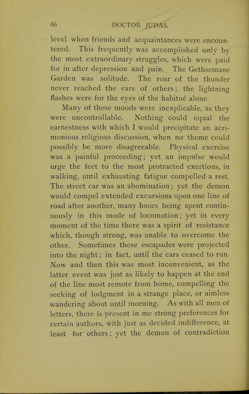 level when friends and acquaintances were encoun tered. This frequently was accomplished only by the most extraordinary struggles, which were paid for in after depression and pain. The Gethsemane Garden was solitude. The roar of the thunder never reached the ears of others; the lightning flashes were for the eyes of the habitue alone. Many of these moods were inexplicable, as they were uncontrollable. Nothing could equal the earnestness with which I would precipitate an acri- monious religious discussion, when no theme could possibly be more disagreeable. Physical exercise was a painful proceeding; yet an impulse would urge the feet to the most protracted exertions, in walking, until exhausting fatigue compelled a rest. The street car was an abomination; yet the demon would compel extended excursions upon one line of road after another, many hours being spent contin- uously in this mode of locomotion; yet in every moment of the time there was a spirit of resistance which, though strong, was unable to overcome the other. Sometimes these escapades were projected into the night; in fact, until the cars ceased to run. Now and then this was most inconvenient, as the latter event was just as likely to happen at the end of the line most remote from home, compelling the seeking of lodgment in a strange place, or aimless wandering about until morning. As with all men of letters, there is present in me strong preferences for certain authors, with just as decided indifference, at least for others; yet the demon of contradiction