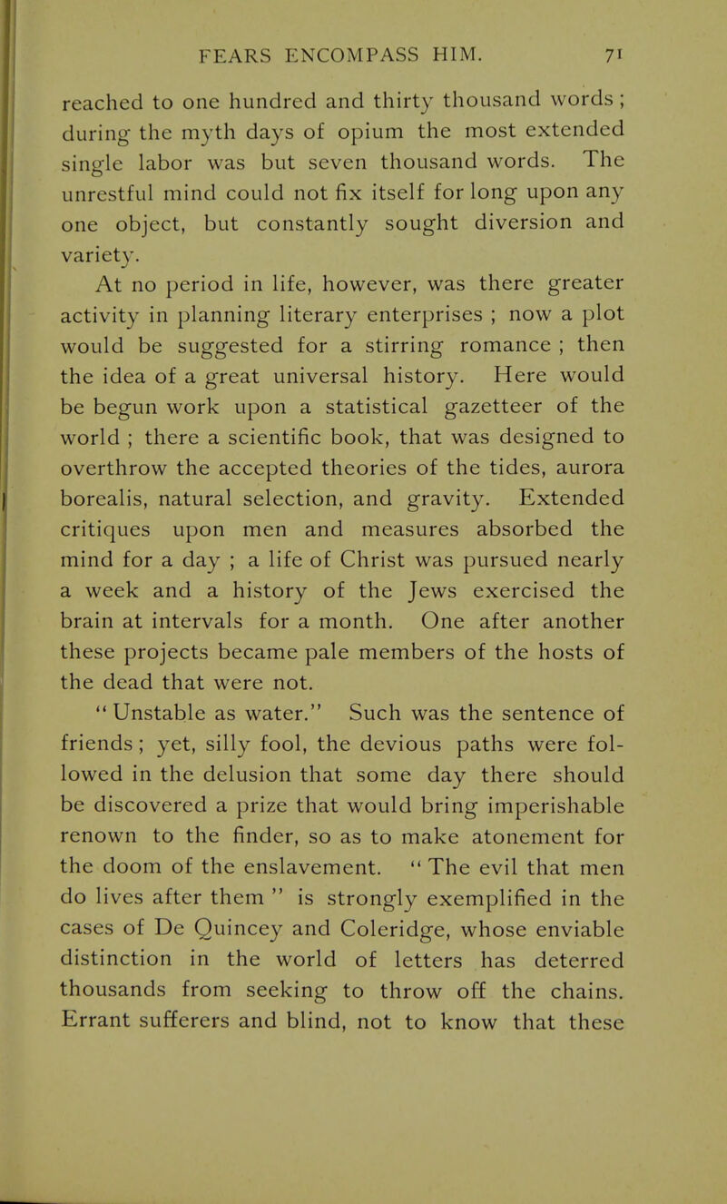 reached to one hundred and thirty thousand words ; during the myth days of opium the most extended single labor was but seven thousand words. The unrestful mind could not fix itself for long upon any one object, but constantly sought diversion and variet}'. At no period in life, however, was there greater activity in planning literary enterprises ; now a plot would be suggested for a stirring romance ; then the idea of a great universal history. Here would be begun work upon a statistical gazetteer of the world ; there a scientific book, that was designed to overthrow the accepted theories of the tides, aurora borealis, natural selection, and gravity. Extended critiques upon men and measures absorbed the mind for a day ; a life of Christ was pursued nearly a week and a history of the Jews exercised the brain at intervals for a month. One after another these projects became pale members of the hosts of the dead that were not.  Unstable as water. Such was the sentence of friends ; yet, silly fool, the devious paths were fol- lowed in the delusion that some day there should be discovered a prize that would bring imperishable renown to the finder, so as to make atonement for the doom of the enslavement. ** The evil that men do lives after them  is strongly exemplified in the cases of De Quincey and Coleridge, whose enviable distinction in the world of letters has deterred thousands from seeking to throw off the chains. Errant sufferers and blind, not to know that these