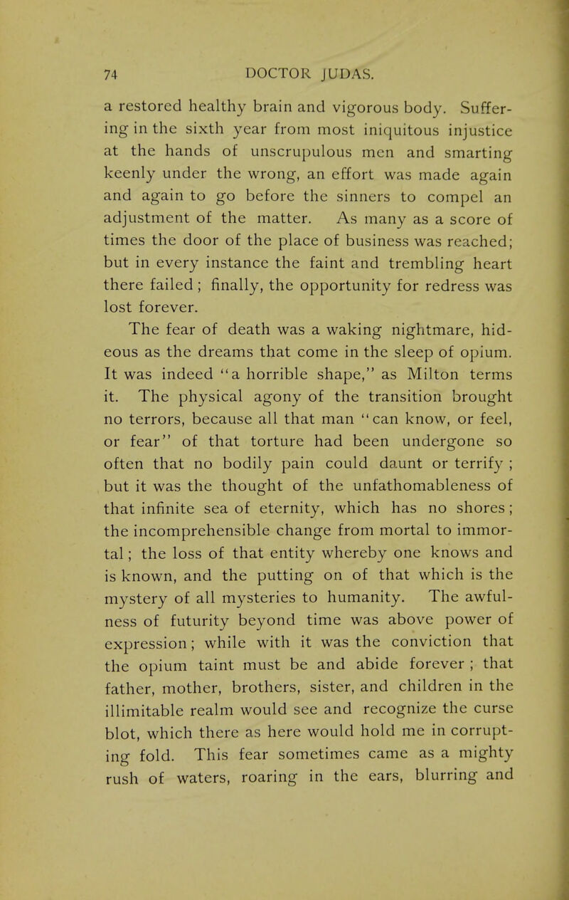 a restored healthy brain and vigorous body. Suffer- ing in the sixth year from most iniquitous injustice at the hands of unscrupulous men and smarting keenly under the wrong, an effort was made again and again to go before the sinners to compel an adjustment of the matter. As many as a score of times the door of the place of business was reached; but in every instance the faint and trembling heart there failed ; finally, the opportunity for redress was lost forever. The fear of death was a waking nightmare, hid- eous as the dreams that come in the sleep of opium. It was indeed a horrible shape, as Milton terms it. The physical agony of the transition brought no terrors, because all that man can know, or feel, or fear of that torture had been undergone so often that no bodily pain could daunt or terrify ; but it was the thought of the unfathomableness of that infinite sea of eternity, which has no shores; the incomprehensible change from mortal to immor- tal ; the loss of that entity whereby one knows and is known, and the putting on of that which is the mystery of all mysteries to humanity. The awful- ness of futurity beyond time was above power of expression; while with it was the conviction that the opium taint must be and abide forever ; that father, mother, brothers, sister, and children in the illimitable realm would see and recognize the curse blot, which there as here would hold me in corrupt- ing fold. This fear sometimes came as a mighty rush of waters, roaring in the ears, blurring and