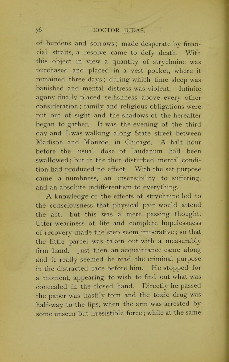 of burdens and sorrows ; made desperate by finan- cial straits, a resolve came to defy death. With this object in view a quantity of strychnine was purchased and placed in a vest pocket, where it remained three days; during which time sleep was banished and mental distress was violent. Infinite agony finally placed selfishness above every other consideration; family and religious obligations were put out of sight and the shadows of the hereafter began to gather. It was the evening of the third day and I was walking along State street between Madison and Monroe, in Chicago. A half hour before the usual dose of laudanum had been swallowed; but in the then disturbed mental condi- tion had produced no effect. With the set purpose came a numbness, an insensibility to suffering, and an absolute indifferentism to everything, A knowledge of the effects of strychnine led to the consciousness that physical pain would attend the act, but this was a mere passing thought. Utter weariness of life and complete hopelessness of recovery made the step seem imperative; so that the little parcel was taken out with a measurably firm hand. Just then an acquaintance came along and it really seemed he read the criminal purpose in the distracted face before him. He stopped for a moment, appearing to wish to find out what was concealed in the closed hand. Directly he passed the paper was hastily torn and the toxic drug was half-way to the lips, when the arm was arrested by some unseen but irresistible force ; while at the same I