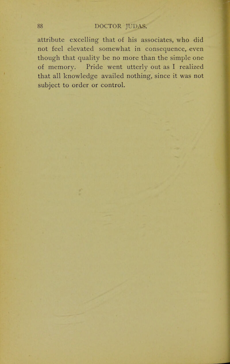 attribute excelling that of his associates, who did not feel elevated somewhat in consequence, even though that quality be no more than the simple one of memory. Pride went utterly out as I realized that all knowledge availed nothing, since it was not subject to order or control.