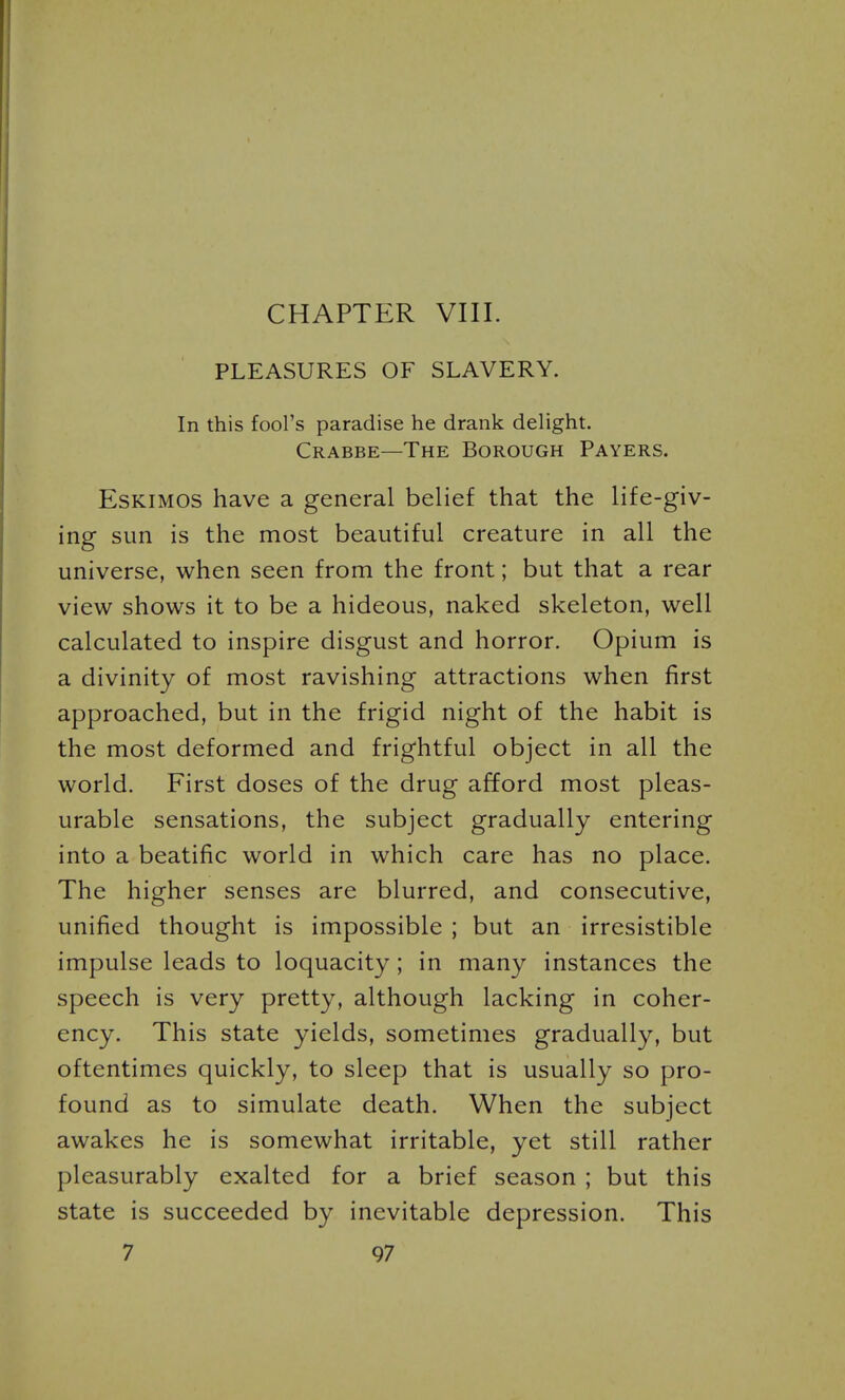 CHAPTER VIII. PLEASURES OF SLAVERY. In this fool's paradise he drank delight. Crabbe—The Borough Payers. Eskimos have a general belief that the life-giv- ing sun is the most beautiful creature in all the universe, when seen from the front; but that a rear view shows it to be a hideous, naked skeleton, well calculated to inspire disgust and horror. Opium is a divinity of most ravishing attractions when first approached, but in the frigid night of the habit is the most deformed and frightful object in all the world. First doses of the drug afford most pleas- urable sensations, the subject gradually entering into a beatific world in which care has no place. The higher senses are blurred, and consecutive, unified thought is impossible ; but an irresistible impulse leads to loquacity; in many instances the speech is very pretty, although lacking in coher- ency. This state yields, sometimes gradually, but oftentimes quickly, to sleep that is usually so pro- found as to simulate death. When the subject awakes he is somewhat irritable, yet still rather pleasurably exalted for a brief season ; but this state is succeeded by inevitable depression. This