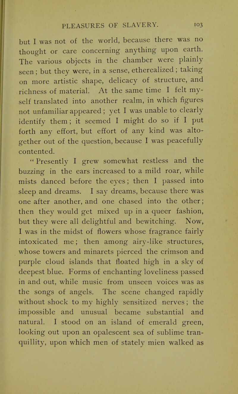 but I was not of the world, because there was no thought or care concerning anything upon earth. The various objects in the chamber were plainly seen; but they were, in a sense, etherealized; taking on more artistic shape, delicacy of structure, and richness of material. At the same time I felt my- self translated into another realm, in which figures not unfamiliar appeared ; yet I was unable to clearly identify them; it seemed I might do so if I put forth any effort, but effort of any kind was alto- gether out of the question, because I was peacefully contented.  Presently I grew somewhat restless and the buzzing in the ears increased to a mild roar, while mists danced before the eyes; then I passed into sleep and dreams. I say dreams, because there was one after another, and one chased into the other; then they would get mixed up in a queer fashion, but they were all delightful and bewitching. Now, I was in the midst of flowers whose fragrance fairly intoxicated me; then among airy-like structures, whose towers and minarets pierced the crimson and purple cloud islands that floated high in a sky of deepest blue. Forms of enchanting loveliness passed in and out, while music from unseen voices was as the songs of angels. The scene changed rapidly without shock to my highly sensitized nerves ; the impossible and unusual became substantial and natural. I stood on an island of emerald green, looking out upon an opalescent sea of sublime tran- quillity, upon which men of stately mien walked as