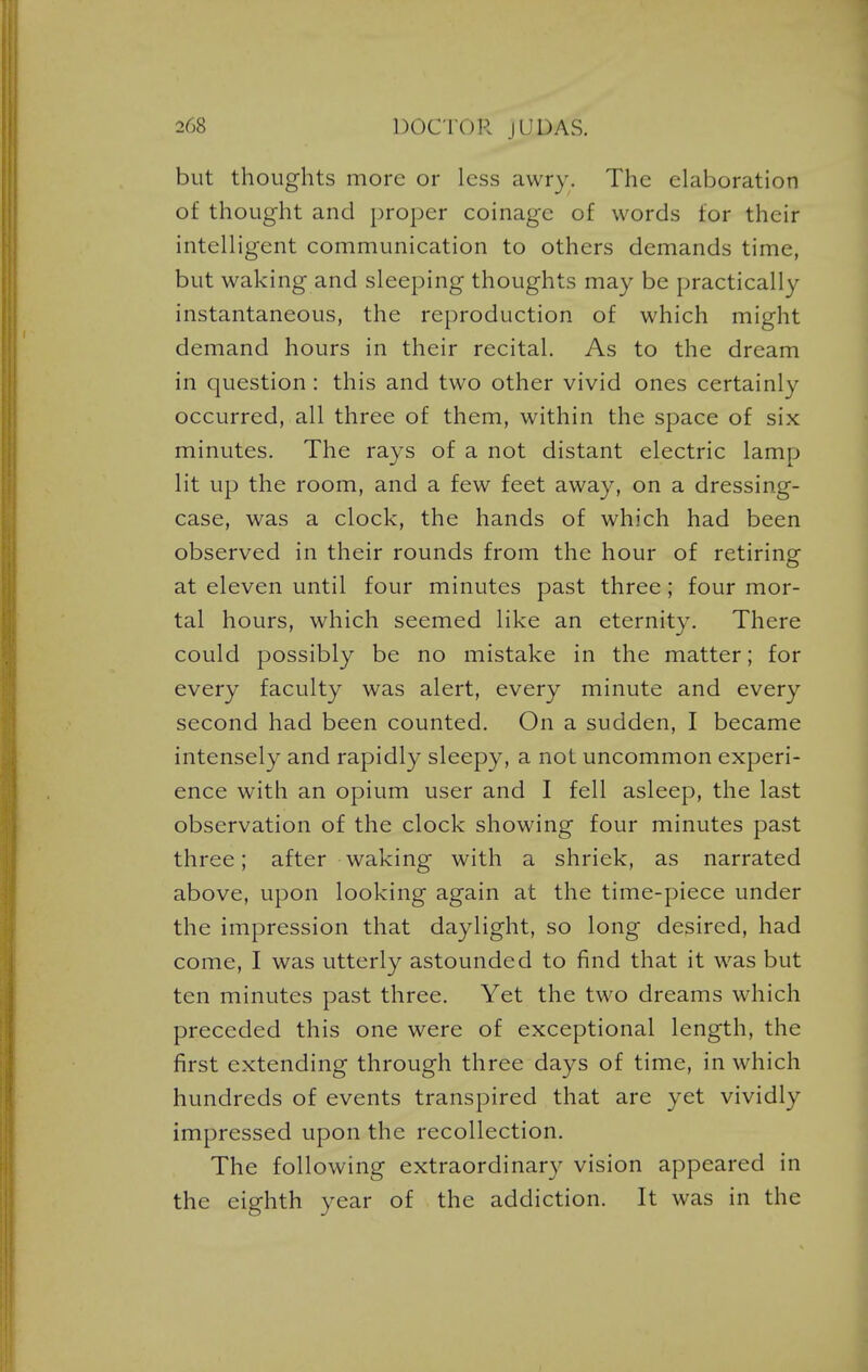 but thoughts more or less awry. The elaboration of thought and proper coinage of words tor their intelligent communication to others demands time, but waking and sleeping thoughts may be practically instantaneous, the reproduction of which might demand hours in their recital. As to the dream in question: this and two other vivid ones certainly occurred, all three of them, within the space of six minutes. The rays of a not distant electric lamp lit up the room, and a few feet away, on a dressing- case, was a clock, the hands of which had been observed in their rounds from the hour of retiring at eleven until four minutes past three; four mor- tal hours, which seemed like an eternity. There could possibly be no mistake in the matter; for every faculty was alert, every minute and every second had been counted. On a sudden, I became intensely and rapidly sleepy, a not uncommon experi- ence with an opium user and I fell asleep, the last observation of the clock showing four minutes past three; after waking with a shriek, as narrated above, upon looking again at the time-piece under the impression that daylight, so long desired, had come, I was utterly astounded to find that it was but ten minutes past three. Yet the two dreams which preceded this one were of exceptional length, the first extending through three days of time, in which hundreds of events transpired that are yet vividly impressed upon the recollection. The following extraordinary vision appeared in the eighth year of the addiction. It was in the