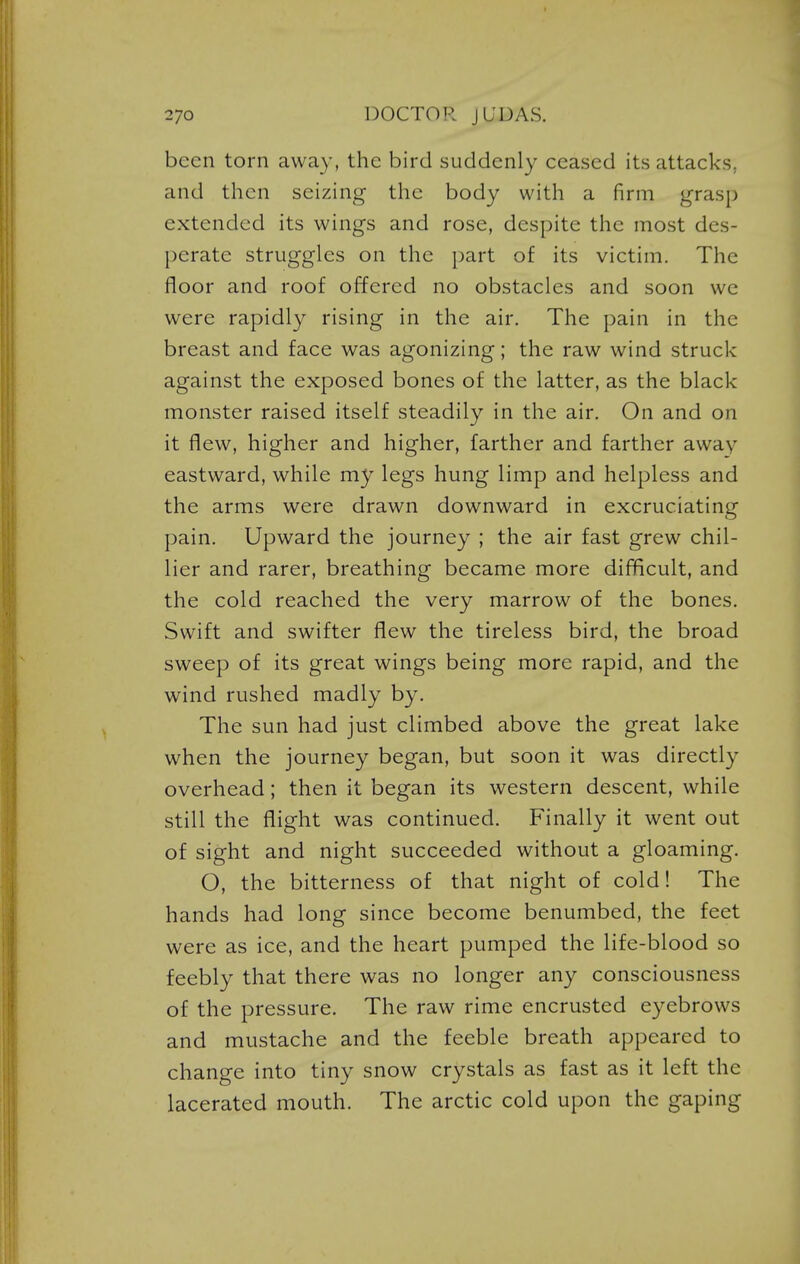 been torn away, the bird suddenly ceased its attacks, and then seizing the body with a firm grasp extended its wings and rose, despite the most des- perate struggles on the part of its victim. The floor and roof offered no obstacles and soon we were rapidly rising in the air. The pain in the breast and face was agonizing; the raw wind struck against the exposed bones of the latter, as the black monster raised itself steadily in the air. On and on it flew, higher and higher, farther and farther away- eastward, while my legs hung limp and helpless and the arms were drawn downward in excruciating pain. Upward the journey ; the air fast grew chil- lier and rarer, breathing became more difficult, and the cold reached the very marrow of the bones. Swift and swifter flew the tireless bird, the broad sweep of its great wings being more rapid, and the wind rushed madly by. The sun had just climbed above the great lake when the journey began, but soon it was directly overhead; then it began its western descent, while still the flight was continued. Finally it went out of sight and night succeeded without a gloaming. O, the bitterness of that night of cold! The hands had long since become benumbed, the feet were as ice, and the heart pumped the life-blood so feebly that there was no longer any consciousness of the pressure. The raw rime encrusted eyebrows and mustache and the feeble breath appeared to change into tiny snow crystals as fast as it left the lacerated mouth. The arctic cold upon the gaping