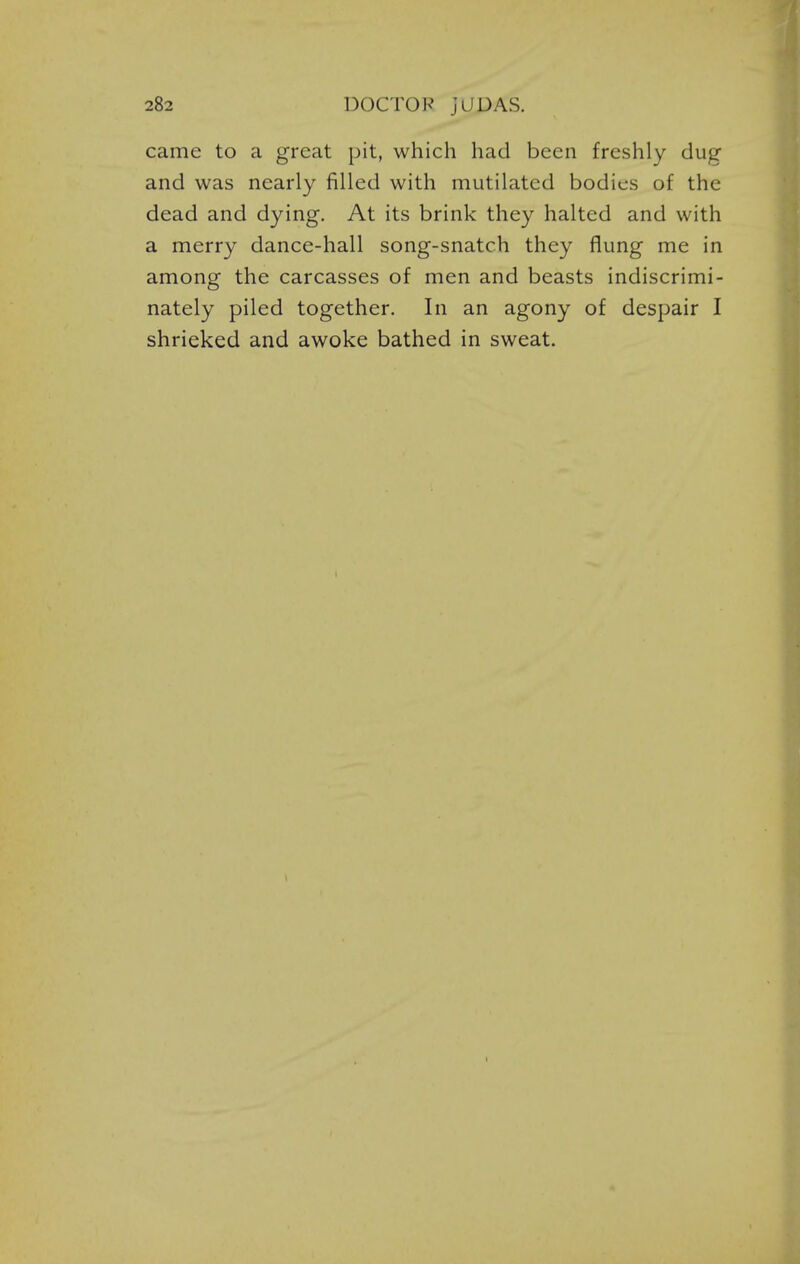 came to a great pit, which had been freshly dug- and was nearly filled with mutilated bodies of the dead and dying. At its brink they halted and with a merry dance-hall song-snatch they flung me in among the carcasses of men and beasts indiscrimi- nately piled together. In an agony of despair I shrieked and awoke bathed in sweat.