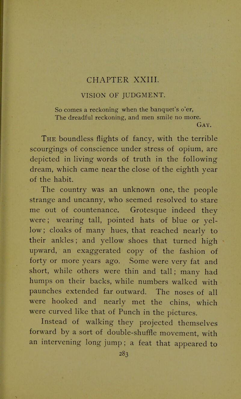 CHAPTER XXIII. VISION OF JUDGMENT. So comes a reckoning when the banquet's o'er, The dreadful reckoning, and men smile no more. Gay. The boundless flights of fancy, with the terrible scourgings of conscience under stress of opium, are depicted in living words of truth in the following dream, which came near the close of the eighth year of the habit. The country was an unknown one, the people strange and uncanny, who seemed resolved to stare me out of countenance. Grotesque indeed they were; wearing tall, pointed hats of blue or yel- low; cloaks of many hues, that reached nearly to their ankles; and yellow shoes that turned high upward, an exaggerated copy of the fashion of forty or more years ago. Some were very fat and short, while others were thin and tall; many had humps on their backs, while numbers walked with paunches extended far outward. The noses of all were hooked and nearly met the chins, which were curved like that of Punch in the pictures. Instead of walking they projected themselves forward by a sort of double-shuffle movement, with an intervening long jump ; a feat that appeared to