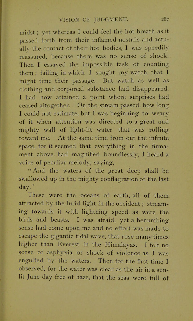 midst; yet whereas I could feel the hot breath as it passed forth from their inflamed nostrils and actu- ally the contact of their hot bodies, I was speedily reassured, because there was no sense of shock. Then I essayed the impossible task of counting them ; failing in which I sought my watch that I might time their passage. But watch as well as clothing and corporeal substance had disappeared. I had now attained a point where surprises had ceased altogether. On the stream passed, how long I could not estimate, but I was beginning to weary of it when attention was directed to a great and mighty wall of light-lit water that was rolling toward me. At the same time from out the infinite space, for it seemed that everything in the firma- ment above had magnified boundlessly, I heard a voice of peculiar melody, saying, And the waters of the great deep shall be swallowed up in the mighty conflagration of the last day. These were the oceans of earth, all of them attracted by the lurid light in the Occident ; stream- ing towards it with lightning speed, as were the birds and beasts. I was afraid, yet a benumbing sense had come upon me and no effort was made to escape the gigantic tidal wave, that rose many times higher than Everest in the Himalayas. I felt no sense of asphyxia or shock of violence as I was engulfed by the waters. Then for the first time I observed, for the water was clear as the air in a sun- lit June day free of haze, that the seas were full of