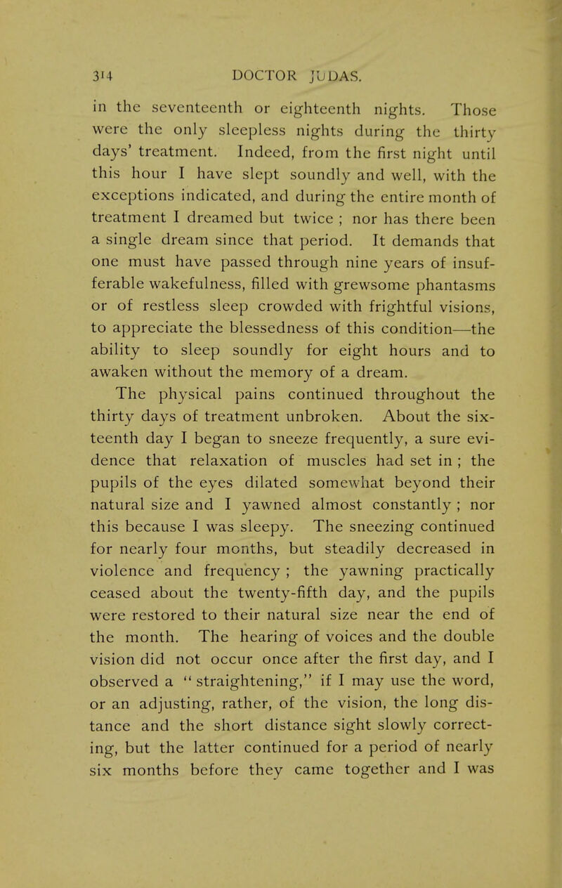 in the seventeenth or eighteenth nights. Those were the only sleepless nights during the thirty days' treatment. Indeed, from the first night until this hour I have slept soundly and well, with the exceptions indicated, and during the entire month of treatment I dreamed but twice ; nor has there been a single dream since that period. It demands that one must have passed through nine years of insuf- ferable wakefulness, filled with grewsome phantasms or of restless sleep crowded with frightful visions, to appreciate the blessedness of this condition—the ability to sleep soundly for eight hours and to awaken without the memory of a dream. The physical pains continued throughout the thirty days of treatment unbroken. About the six- teenth day I began to sneeze frequently, a sure evi- dence that relaxation of muscles had set in ; the pupils of the eyes dilated somewhat beyond their natural size and I yawned almost constantly ; nor this because I was sleepy. The sneezing continued for nearly four months, but steadily decreased in violence and frequency ; the yawning practically ceased about the twenty-fifth day, and the pupils were restored to their natural size near the end of the month. The hearing of voices and the double vision did not occur once after the first day, and I observed a  straightening, if I may use the word, or an adjusting, rather, of the vision, the long dis- tance and the short distance sight slowly correct- ing, but the latter continued for a period of nearly six months before they came together and I was