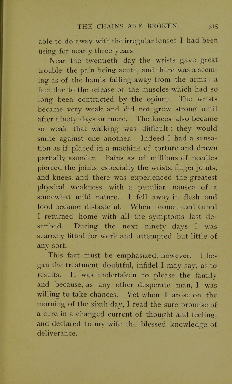 able to do away with the irregular lenses I had been using for nearly three years. Near the twentieth day the wrists gave great trouble, the pain being acute, and there was a seem- ing as of the hands falling away from the arms ; a fact due to the release of the muscles which had so long been contracted by the opium. The wrists became very weak and did not grow strong until after ninety days or more. The knees also became so weak that walking was difficult; they would smite against one another. Indeed I had a sensa- tion as if placed in a machine of torture and drawn partially asunder. Pains as of millions of needles pierced the joints, especially the wrists, finger joints, and knees, and there was experienced the greatest physical weakness, with a peculiar nausea of a somewhat mild nature. I fell away in flesh and food became distasteful. When pronounced cured I returned home with all the symptoms last de- scribed. During the next ninety days I was scarcely fitted for work and attempted but little of any sort. This fact must be emphasized, however. I be- gan the treatment doubtful, infidel I may say, as to results. It was undertaken to please the family and because, as any other desperate man, I was willing to take chances. Yet when I arose on the morning of the sixth day, I read the sure promise of a cure in a changed current of thought and feeling, and declared to my wife the blessed knowledge of deliverance.