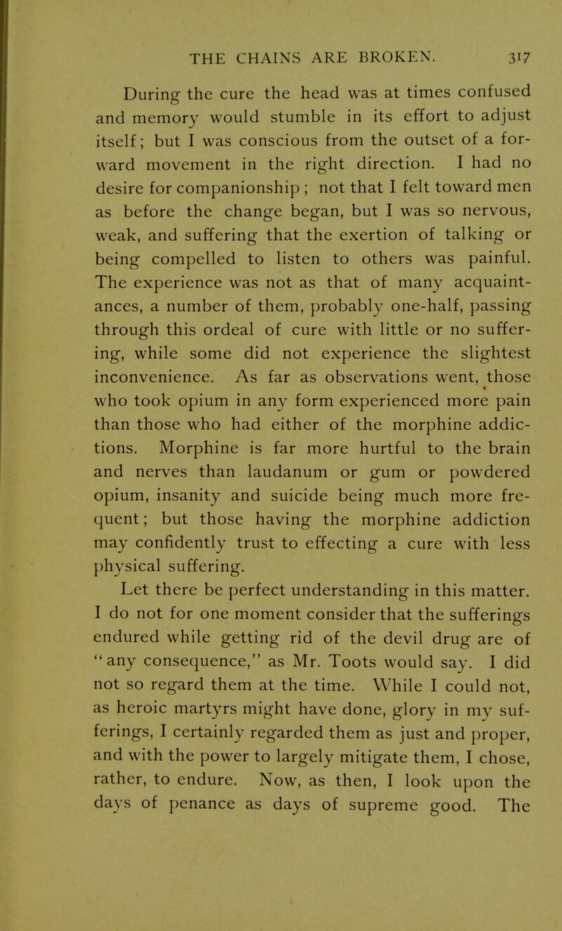 During the cure the head was at times confused and memory would stumble in its effort to adjust itself; but I was conscious from the outset of a for- ward movement in the right direction. I had no desire for companionship ; not that I felt toward men as before the change began, but I was so nervous, weak, and suffering that the exertion of talking or being compelled to listen to others was painful. The experience was not as that of many acquaint- ances, a number of them, probabl}^ one-half, passing through this ordeal of cure with little or no suffer- ing, while some did not experience the slightest inconvenience. As far as observations went, those who took opium in any form experienced more pain than those who had either of the morphine addic- tions. Morphine is far more hurtful to the brain and nerves than laudanum or gum or powdered opium, insanity and suicide being much more fre- quent; but those having the morphine addiction may confidently trust to effecting a cure with less physical suffering. Let there be perfect understanding in this matter. I do not for one moment consider that the sufferings endured while getting rid of the devil drug are of any consequence, as Mr. Toots would say. I did not so regard them at the time. While I could not, as heroic martyrs might have done, glory in my suf- ferings, I certainly regarded them as just and proper, and with the power to largely mitigate them, I chose, rather, to endure. Now, as then, I look upon the days of penance as days of supreme good. The