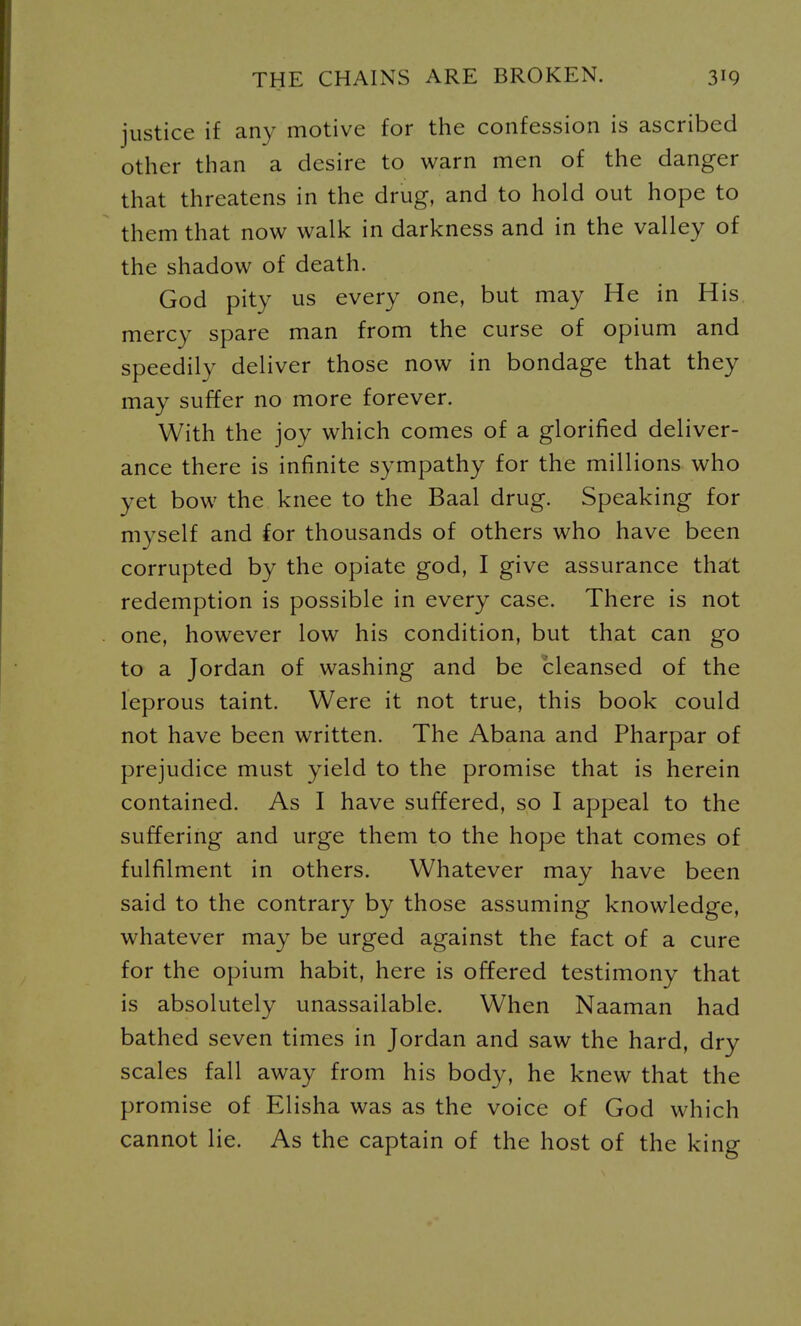 justice if any motive for the confession is ascribed other than a desire to warn men of the danger that threatens in the drug, and to hold out hope to them that now walk in darkness and in the valley of the shadow of death. God pity us every one, but may He in His mercy spare man from the curse of opium and speedily deliver those now in bondage that they may suffer no more forever. With the joy which comes of a glorified deliver- ance there is infinite sympathy for the millions who yet bow the knee to the Baal drug. Speaking for myself and for thousands of others who have been corrupted by the opiate god, I give assurance tha:t redemption is possible in every case. There is not one, however low his condition, but that can go to a Jordan of washing and be cleansed of the leprous taint. Were it not true, this book could not have been written. The Abana and Pharpar of prejudice must yield to the promise that is herein contained. As I have suffered, so I appeal to the suffering and urge them to the hope that comes of fulfilment in others. Whatever may have been said to the contrary by those assuming knowledge, whatever may be urged against the fact of a cure for the opium habit, here is offered testimony that is absolutely unassailable. When Naaman had bathed seven times in Jordan and saw the hard, dry scales fall away from his body, he knew that the promise of Elisha was as the voice of God which cannot lie. As the captain of the host of the king