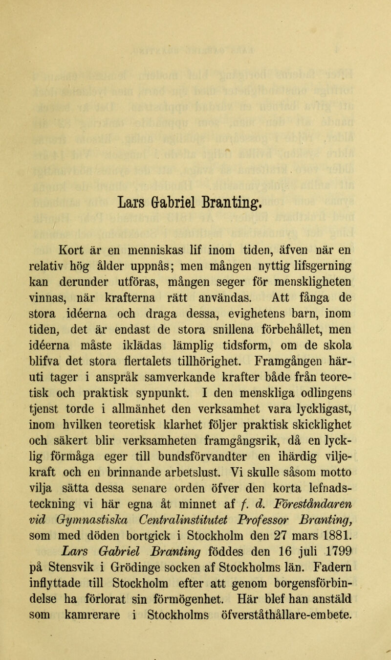 Lars Grabriel Branting. Kort är en menniskas lif inom tiden, äfven när en relativ hög ålder uppnås; men mången nyttig lifsgerning kan derunder utföras, mången seger för menskligheten vinnas, när krafterna rätt användas. Att fånga de stora idéerna och draga dessa, evighetens barn, inom tiden, det är endast de stora snillena förbehållet, men idéerna måste iklädas lämplig tidsform, om de skola blifva det stora flertalets tillhörighet. Framgången här- uti tager i anspråk samverkande krafter både från teore- tisk och praktisk synpunkt. I den menskliga odlingens tjenst torde i allmänhet den verksamhet vara lyckligast, inom hvilken teoretisk klarhet följer praktisk skicklighet och säkert blir verksamheten framgångsrik, då en lyck- lig förmåga eger till bundsförvandter en ihärdig vilje- kraft och en brinnande arbetslust. Vi skulle såsom motto vilja sätta dessa senare orden öfver den korta lefnads- teckning vi här egna åt minnet af f. d. Föreståndaren vid GymnastisJca Centralinstitutet Professor Branting, som med döden bortgick i Stockholm den 27 mars 1881. Lars Gabriel Branting föddes den 16 juli 1799 på Stensvik i Grödinge socken af Stockholms län. Fadern inflyttade till Stockholm efter att genom borgensförbin- delse ha förlorat sin förmögenhet. Här blef han anstäld som kamrerare i Stockholms öfverståthållare-embete.