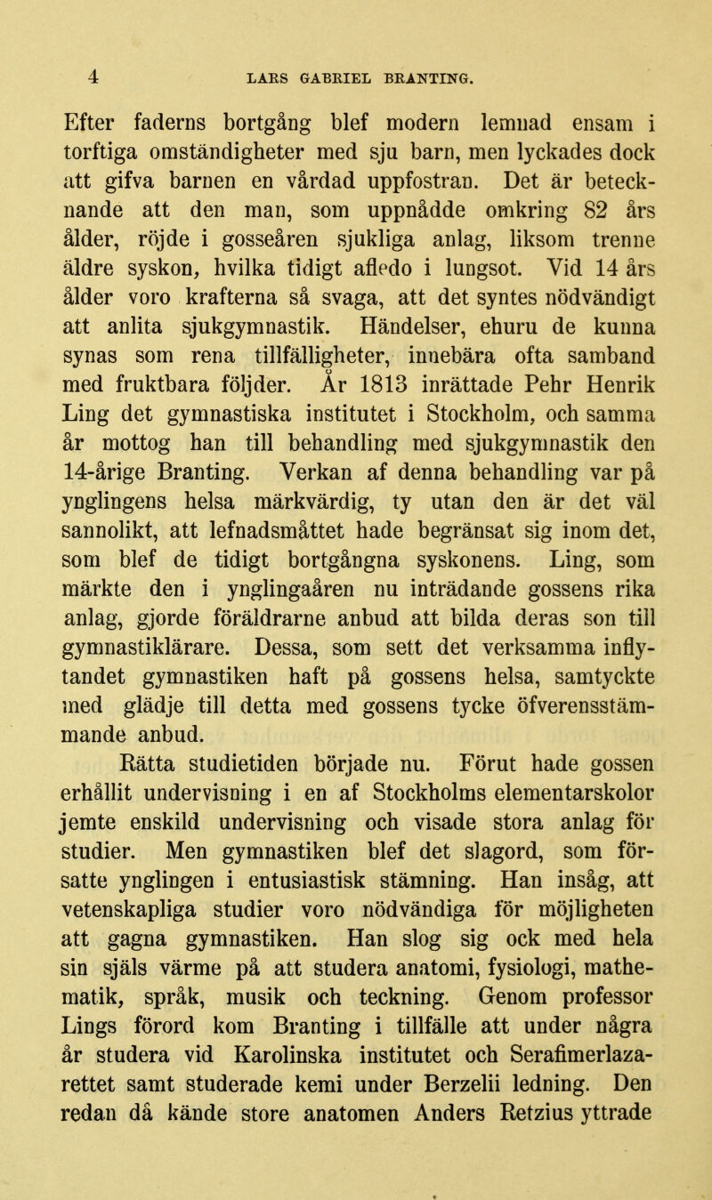 Efter faderns bortgång blef modern lemnad ensam i torftiga omständigheter med sju barn, men lyckades dock att gifva barnen en vårdad uppfostran. Det är beteck- nande att den man, som uppnådde omkring 82 års ålder, röjde i gosseåren sjukliga anlag, liksom trenne äldre syskon, hvilka tidigt afledo i lungsot. Vid 14 års ålder voro krafterna så svaga, att det syntes nödvändigt att anlita sjukgymnastik. Händelser, ehuru de kunna synas som rena tillfälligheter, innebära ofta samband med fruktbara följder. År 1813 inrättade Pehr Henrik Ling det gymnastiska institutet i Stockholm, och samma år mottog han till behandling med sjukgymnastik den 14-årige Branting. Verkan af denna behandling var på ynglingens helsa märkvärdig, ty utan den är det väl sannolikt, att lefnadsmåttet hade begränsat sig inom det, som blef de tidigt bortgångna syskonens. Ling, som märkte den i ynglingaåren nu inträdande gossens rika anlag, gjorde föräldrarne anbud att bilda deras son till gymnastiklärare. Dessa, som sett det verksamma infly- tandet gymnastiken haft på gossens helsa, samtyckte med glädje till detta med gossens tycke öfverensstäm- mande anbud. Rätta studietiden började nu. Förut hade gossen erhållit undervisning i en af Stockholms elementarskolor jemte enskild undervisning och visade stora anlag för studier. Men gymnastiken blef det slagord, som för- satte ynglingen i entusiastisk stämning. Han insåg, att vetenskapliga studier voro nödvändiga för möjligheten att gagna gymnastiken. Han slog sig ock med hela sin själs värme på att studera anatomi, fysiologi, raathe- matik, språk, musik och teckning. Genom professor Lings förord kom Branting i tillfälle att under några år studera vid Karolinska institutet och Serafimerlaza- rettet samt studerade kemi under Berzelii ledning. Den redan då kände store anat omen Anders Retzius yttrade