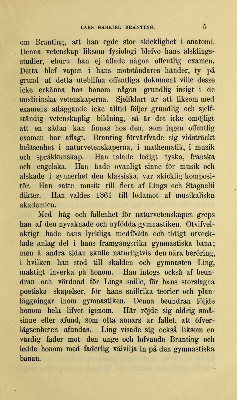 om Branting, att han egde stor skicklighet i anatomi. Denna vetenskap liksom fysiologi blefvo hans älsklings- studier, ehuru han ej aflade någon offentlig examen. Detta blef vapen i hans motståndares händer, ty på grund af detta uteblifna offentliga dokument ville desse icke erkänna hos honom någon grundlig insigt i de medicinska vetenskaperna. Sjelfklart är att liksom med examens afläggande icke alltid följer grundlig och sjelf- ständig vetenskaplig bildning, så är det icke omöjligt att en sådan kan finnas hos den, som ingen offentlig examen har aflagt. Branting förvärfvade sig vidsträckt beläsenhet i naturvetenskaperna, i mathematik, i musik och språkkunskap. Han talade ledigt tyska, franska och engelska. Han hade ovanligt sinne för musik och älskade i synnerhet den klassiska, var skicklig komposi- tör. Han satte musik till flera af Lings och Stagnelii dikter. Han valdes 1861 till ledamot af musikaliska akademien. Med håg och fallenhet för naturvetenskapen greps han af den nyvaknade och nyfödda gymnastiken. Otvifvel- aktigt hade hans lyckliga medfödda och tidigt utveck- lade anlag del i hans framgångsrika gymnastiska bana; men ä andra sidan skulle naturligtvis den nära beröring, i hvilken han stod till skalden och gymnasten Ling, mäktigt inverka på honom. Han intogs också af beun- dran och vördnad för Lings snille, för hans storslagna poetiska skapelser, för hans snillrika teorier och plan- läggningar inom gymnastiken. Denna beundran följde honom hela lifvet igenom. Här röjde sig aldrig små- sinne eller afund, som ofta annars är fallet, att öfver- lägsenheten afundas. Ling visade sig också liksom en värdig fader mot den unge och lofvande Branting och ledde honom med faderlig välvilja in på den gymnastiska banan.