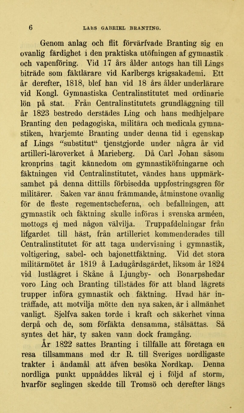 Genom anlag och flit förvärfvade Branting sig en ovanlig färdighet i den praktiska utöfningen af gymnastik och vapenföring. Vid 17 års ålder antogs han till Lings biträde som fäktlärare vid Karlbergs krigsakademi. Ett år derefter, 1818, blef han vid 18 års ålder underlärare vid Kongl. Gymnastiska Centralinstitutet med ordinarie lön på stat. Från Centralinstitutets grundläggning till år 1823 bestredo derstädes Ling och hans medhjelpare Branting den pedagogiska, militära och medicala gymna- stiken, hvarj em te Branting under denna tid i egenskap af Lings ''substitut tjenstgjorde under några år vid artilleri-läroverket å Marieberg. Då Carl Johan såsom kronprins tagit kännedom om gymnastiköfningarne och fäktningen vid Centralinstitutet, vändes hans uppmärk- samhet på denna dittills förbisedda uppfostringsgren för militärer. Saken var ännu främmande, åtminstone ovanlig för de fieste regementscheferna, och befallningen, att gymnastik och fäktning skulle införas i svenska arméen, mottogs ej med någon välvilja. Truppafdelningar från lifgardet till häst, från artilleriet kommenderades till Centralinstitutet för att taga undervisning i gymnastik, voltigering, sabel- och bajonettfäktning. Vid det stora militärmötet år 1819 å Ladugårdsgärdet, liksom år 1824 vid lustlägret i Skåne å Ljungby- och Bonarpshedar voro Ling och Branting tillstädes för att bland lägrets trupper införa gymnastik och fäktning. Hvad här in- träfl^ade, att motvilja mötte den nya saken, är i allmänhet vanligt. Sjelfva saken torde i kraft och säkerhet vinna derpå och de, som förfäkta densamma, stålsättas. Så syntes det här, ty saken vann dock framgång. År 1822 sattes Branting i tillfälle att företaga en resa tillsammans med d:r R. till Sveriges nordhgaste trakter i ändamål att äfven besöka Nordkap. Denna nordhgä punkt uppnåddes likväl ej i följd af storm, hvarför seglingen skedde till Tromsö och derefter längs