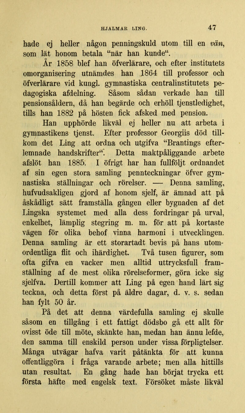hade ej heller någon penningskuld utom till en vän^ som lät honom betala när han kunde. År 1858 blef han öfverlärare, och efter institutets omorganisering utnämdes han 1864 till professor och öfverlärare vid kungl. gymnastiska centralinstitutets pe- dagogiska afdelning. Såsom sådan verkade han till pensionsåldern, då han begärde och erhöll tjenstledighet, tills han 1882 på hösten fick afsked med pension. Han upphörde likväl ej heller nu att arbeta i gymnastikens tjenst. Efter professor Georgiis död till- kom det Ling att ordna och utgifva Brantings efter- lemnade handskrifter'. Detta maktpåliggande arbete afslöt han 1885. I öfrigt har han fullföljt ordnandet af sin egen stora samling pennteckningar öfver gym- nastiska ställningar och rörelser. — Denna samling, hufvudsakligen gjord af honom sjelf, är ämnad att på åskådligt sätt framställa gången eller bygnaden af det Lingska systemet med alla dess fordringar på urval, enkelhet, lämplig stegring m. m. för att på kortaste vägen för olika behof vinna harmoni i utvecklingen. Denna samling är ett storartadt bevis på hans utom- ordentliga flit och ihärdighet. Två tusen figurer, som ofta gifva en vacker men alltid uttrycksfull fram- ställning af de mest olika rörelseformer, göra icke sig sjelf va. Dertill kommer att Ling på egen hand lärt sig teckna, och detta först på äldre dagar, d. v. s. sedan han fylt 50 år. På det att denna värdefulla samling ej skulle såsom en tillgång i ett fattigt dödsbo gå ett allt för ovisst öde till möte, skänkte han, medan han ännu lefde, den samma till enskild person under vissa förpligtelser. Många utvägar hafva varit påtänkta för att kunna offentliggöra i fråga varande arbete; men alla hittills utan resultat. En gång hade han börjat trycka ett första häfte med engelsk text. Försöket måste likväl