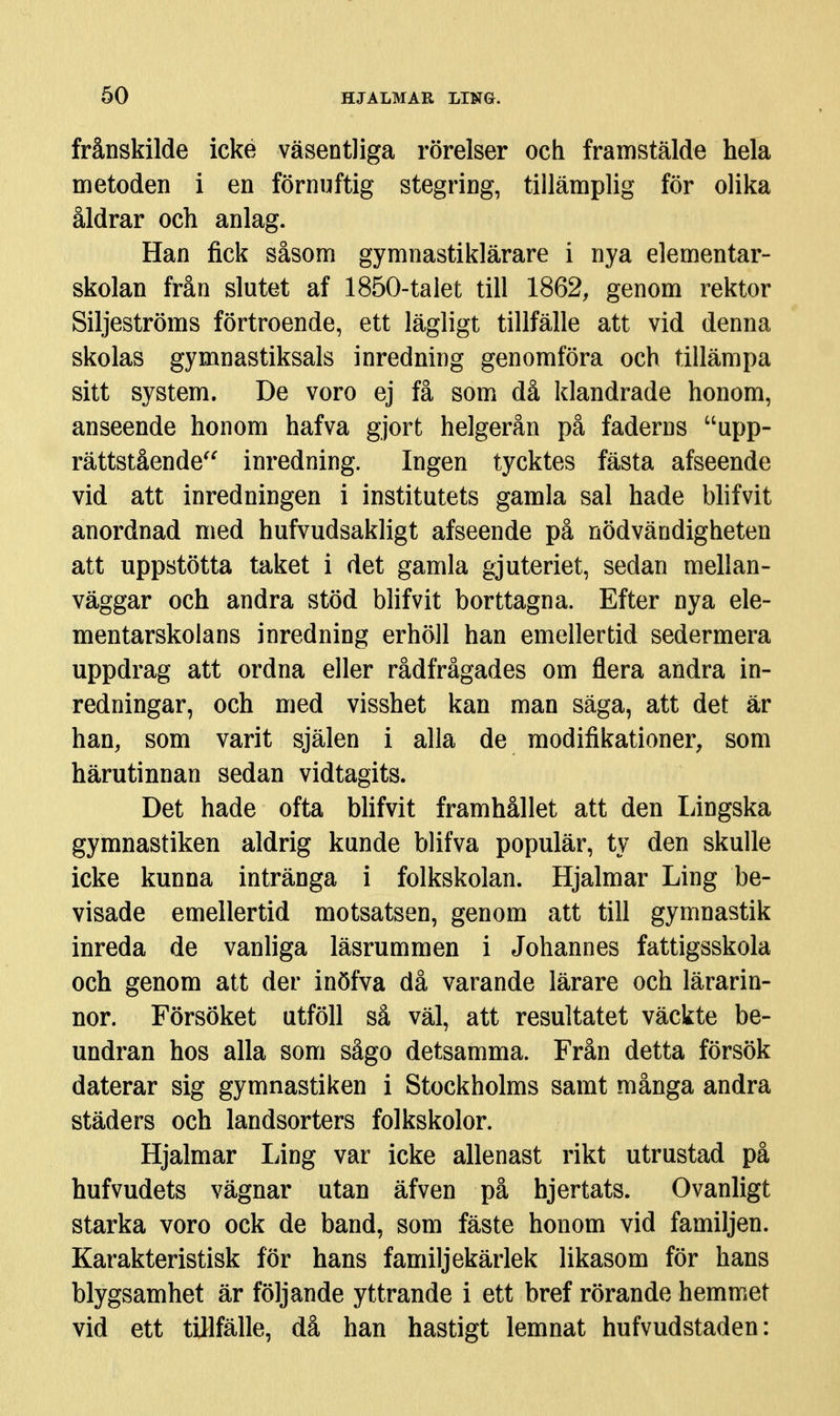frånskilde icke väsentliga rörelser och framstälde hela metoden i en förnuftig stegring, tillämplig för olika åldrar och anlag. Han fick såsom gymnastiklärare i nya elementar- skolan från slutet af 1850-talet till 1862, genom rektor Siljeströms förtroende, ett lägligt tillfälle att vid denna skolas gymnastiksals inredning genomföra och tillämpa sitt system. De voro ej få som då klandrade honom, anseende honom hafva gjort helgerån på faderns upp- rättstående^^ inredning. Ingen tycktes fästa afseende vid att inredningen i institutets gamla sal hade blifvit anordnad med hufvudsakligt afseende på nödvändigheten att uppstötta taket i det gamla gjuteriet, sedan mellan- väggar och andra stöd blifvit borttagna. Efter nya ele- mentarskolans inredning erhöll han emellertid sedermera uppdrag att ordna eller rådfrågades om flera andra in- redningar, och med visshet kan man säga, att det är han, som varit själen i alla de modifikationer, som härutinnan sedan vidtagits. Det hade ofta bhfvit framhållet att den Lingska gymnastiken aldrig kunde blifva populär, ty den skulle icke kunna intränga i folkskolan. Hjalmar Ling be- visade emellertid motsatsen, genom att till gymnastik inreda de vanliga läsrummen i Johannes fattigsskola och genom att der inöfva då varande lärare och lärarin- nor. Försöket utföll så väl, att resultatet väckte be- undran hos alla som sågo detsamma. Från detta försök daterar sig gymnastiken i Stockholms samt många andra städers och landsorters folkskolor. Hjalmar Ling var icke allenast rikt utrustad på hufvudets vägnar utan äfven på hjertats. Ovanligt starka voro ock de band, som fäste honom vid familjen. Karakteristisk för hans familjekärlek likasom för hans blygsamhet är följande yttrande i ett bref rörande hemmet vid ett tillfälle, då han hastigt lemnat hufvudstaden:
