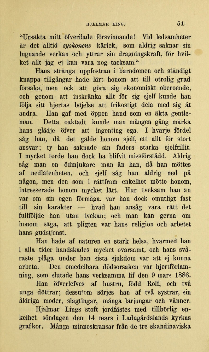 Ursäkta mitt öfverilade försvinnande! Vid ledsamheter är det alltid syskonens kärlek, som aldrig saknar sin lugnande verkan och yttrar sin dragningskraft, för hvil- ket allt jag ej kan vara nog tacksam. Hans stränga uppfostran i barndomen och ständigt knappa tillgångar hade lärt honom att till otrolig grad försaka, men ock att göra sig ekonomiskt oberoende, och genom att inskränka allt för sig sjelf kunde han följa sitt hjertas böjelse att frikostigt dela med sig åt andra. Han gaf med öppen hand som en äkta gentle- man. Detta oaktadt kunde man mången gång märka hans glädje öfver att ingenting ega. I hvarje fördel såg han, då det gälde honom sjelf, ett allt för stort ansvar; ty han saknade sin faders starka sjelftillit. I mycket torde han dock ha blifvit missförstådd. Aldrig såg man en ödmjukare man än han, då han möttes af nedlåtenheten, och sjelf såg han aldrig ned på någon, men den som i rättfram enkelhet mötte honom, intresserade honom mycket lätt. Hur tveksam han än var om sin egen förmåga, var han dock omutligt fast till sin karakter — hvad han ansåg vara rätt det fullföljde han utan tvekan; och man kan gerna om honom säga, att pligten var hans religion och arbetet hans gudstjenst. Han hade af naturen en stark helsa, hvarmed han i alla tider handskades mycket ovarsamt, och hans svå- raste plåga under han sista sjukdom var att ej kunna arbeta. Den omedelbara dödsorsaken var hjertförlam- ning, som slutade hans verksamma lif den 9 mars 1886. Han öfverlefves af hustru, född Rolf, och två unga döttrar; dessutom sörjes han af två systrar, sin åldriga moder, slägtingar, många lärjungar och vänner. Hjalmar Lings stoft jordfästes med tillbörlig en- kelhet söndagen den 14 mars i Ladugårdslands kyrkas graf kor. Många minneskransar från de tre skandinaviska