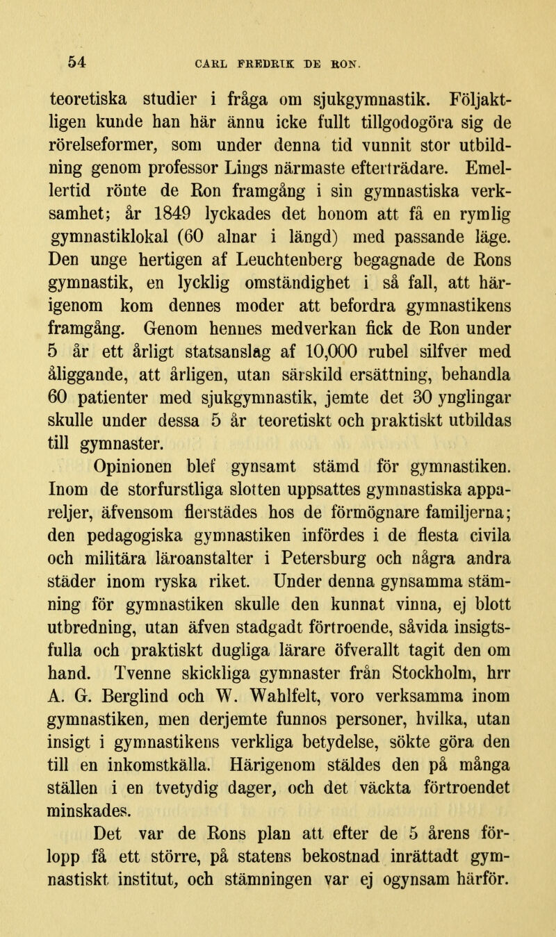 teoretiska studier i fråga om sjukgymnastik. Följakt- ligen kunde han här ännu icke fullt tillgodogöra sig de rörelseformer, som under denna tid vunnit stor utbild- ning genom professor Lings närmaste efterträdare. Emel- lertid röDte de Ron framgång i sin gymnastiska verk- samhet; år 1849 lyckades det honom att få en rymlig gymnastiklokal (60 alnar i längd) med passande läge. Den unge hertigen af Leuchtenberg begagnade de Rons gymnastik, en lycklig omständighet i så fall, att här- igenom kom dennes moder att befordra gymnastikens framgång. Genom hennes medverkan fick de Ron under 5 år ett årligt statsanslag af 10,000 rubel silfver med åliggande, att årligen, utan särskild ersättning, behandla 60 patienter med sjukgymnastik, jemte det 30 ynglingar skulle under dessa 5 är teoretiskt och praktiskt utbildas till gymnaster. Opinionen blef gynsamt stämd för gymnastiken. Inom de storfurstliga slotten uppsattes gymnastiska appa- reljer, äfvensom flerstädes hos de förmögnare familjerna; den pedagogiska gymnastiken infördes i de flesta civila och militära läroanstalter i Petersburg och några andra städer inom ryska riket. Under denna gynsamma stäm- ning för gymnastiken skulle den kunnat vinna, ej blott utbredning, utan äfven stadgadt förtroende, såvida insigts- fulla och praktiskt dugliga lärare öfverallt tagit den om hand. Tvenne skickliga gymnaster från Stockholm, hrr A. G. Berglind och W. Wahlfel t, voro verksamma inom gymnastiken, men derjemte funnos personer, hvilka, utan insigt i gymnastikens verkliga betydelse, sökte göra den till en inkomstkälla. Härigenom stäldes den på många ställen i en tvetydig dager, och det väckta förtroendet minskades. Det var de Rons plan att efter de 5 årens för- lopp få ett större, på statens bekostnad inrättadt gym- nastiskt institut, och stämningen var ej ogynsam härför.
