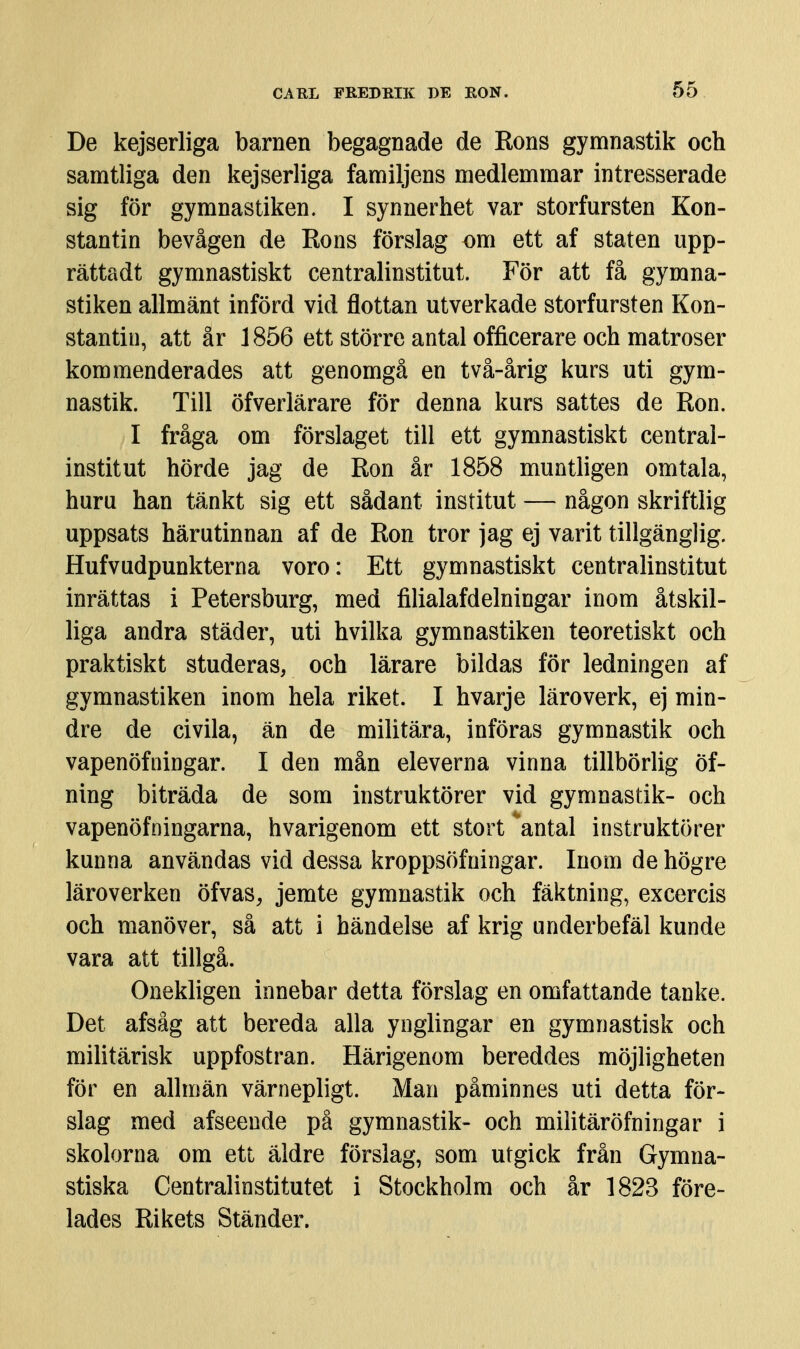 De kejserliga barnen begagnade de Rons gymnastik och samtliga den kejserliga familjens medlemmar intresserade sig för gymnastiken. I synnerhet var storfursten Kon- stantin bevågen de Rons förslag om ett af staten upp- rättadt gymnastiskt centralinstitut. För att få gymna- stiken allmänt införd vid flottan utverkade storfursten Kon- stantin, att år 1856 ett större antal officerare och matroser kommenderades att genomgå en två-årig kurs uti gym- nastik. Till öfverlärare för denna kurs sattes de Ron. I fråga om förslaget till ett gymnastiskt central- institut hörde jag de Ron år 1858 muntligen omtala, huru han tänkt sig ett sådant institut — någon skriftlig uppsats härutinnan af de Ron tror jag ej varit tillgänglig. Hufvudpunkterna voro: Ett gymnastiskt centralinstitut inrättas i Petersburg, med filialafdelningar inom åtskil- liga andra städer, uti hvilka gymnastiken teoretiskt och praktiskt studeras, och lärare bildas för ledningen af gymnastiken inom hela riket. I hvarje läroverk, ej min- dre de civila, än de militära, införas gymnastik och vapenöfningar. I den mån eleverna vinna tillbörlig öf- ning biträda de som instruktörer vid gymnastik- och vapenövningarna, hvarigenom ett stort ''antal instruktörer kunna användas vid dessa kroppsöfningar. Inom de högre läroverken öfvas, jemte gymnastik och fäktning, excercis och manöver, så att i händelse af krig underbefäl kunde vara att tillgå. Onekligen innebar detta förslag en omfattande tanke. Det afsåg att bereda alla ynglingar en gymnastisk och militärisk uppfostran. Härigenom bereddes möjligheten för en allmän värnepligt. Man påminnes uti detta för- slag med afseende pä gymnastik- och militäröfningar i skolorna om ett äldre förslag, som utgick från Gymna- stiska Centralinstitutet i Stockholm och år 1823 före- lades Rikets Ständer.