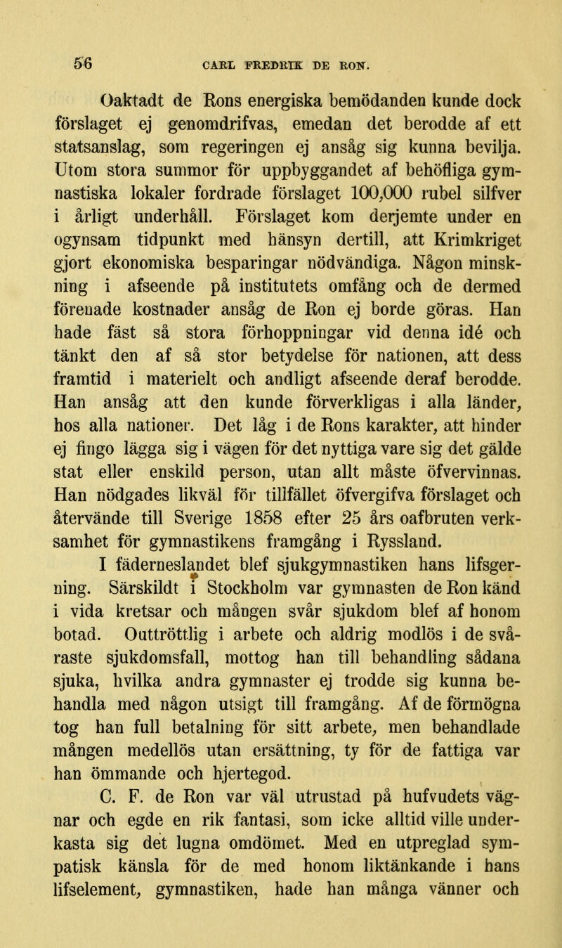 Oaktadt de Rons energiska bemödanden kunde dock förslaget ej genomdrifvas, emedan det berodde af ett statsanslag, som regeringen ej ansåg sig kunna bevilja. Utom stora summor för uppbyggandet af behöfliga gym- nastiska lokaler fordrade förslaget 100,000 rubel silfver i årligt underhåll. Förslaget kom derjemte under en ogynsam tidpunkt med hänsyn dertill, att Krimkriget gjort ekonomiska besparingar nödvändiga. Någon minsk- ning i afseende på institutets omfång och de dermed förenade kostnader ansåg de Ron ej borde göras. Han hade fäst så stora förhoppningar vid denna idé och tänkt den af så stor betydelse för nationen, att dess framtid i materielt och andligt afseende deraf berodde. Han ansåg att den kunde förverkligas i alla länder, hos alla nationer. Det låg i de Rons karakter, att hinder ej fingo lägga sig i vägen för det nyttiga vare sig det gälde stat eller enskild person, utan allt måste öfvervinnas. Han nödgades likväl för tillfället öfvergifva förslaget och återvände till Sverige 1858 efter 25 års oafbruten verk- samhet för gymnastikens framgång i Ryssland. I fäderneslandet blef sjukgymnastiken hans lifsger- ning. Särskildt i Stockholm var gymnasten de Ron känd i vida kretsar och mången svår sjukdom blef af honom botad. Outtröttlig i arbete och aldrig modlös i de svå- raste sjukdomsfall, mottog han till behandling sådana sjuka, hvilka andra gymnaster ej trodde sig kunna be- handla med någon utsigt till framgång. Af de förmögna tog han full betalning för sitt arbete, men behandlade mången medellös utan ersättning, ty för de fattiga var han ömmande och hjertegod. C. F. de Ron var väl utrustad på hufvudets väg- nar och egde en rik fantasi, som icke alltid ville under- kasta sig det lugna omdömet. Med en utpreglad sym- patisk känsla för de med honom liktänkande i hans lifselement, gymnastiken, hade han många vänner och