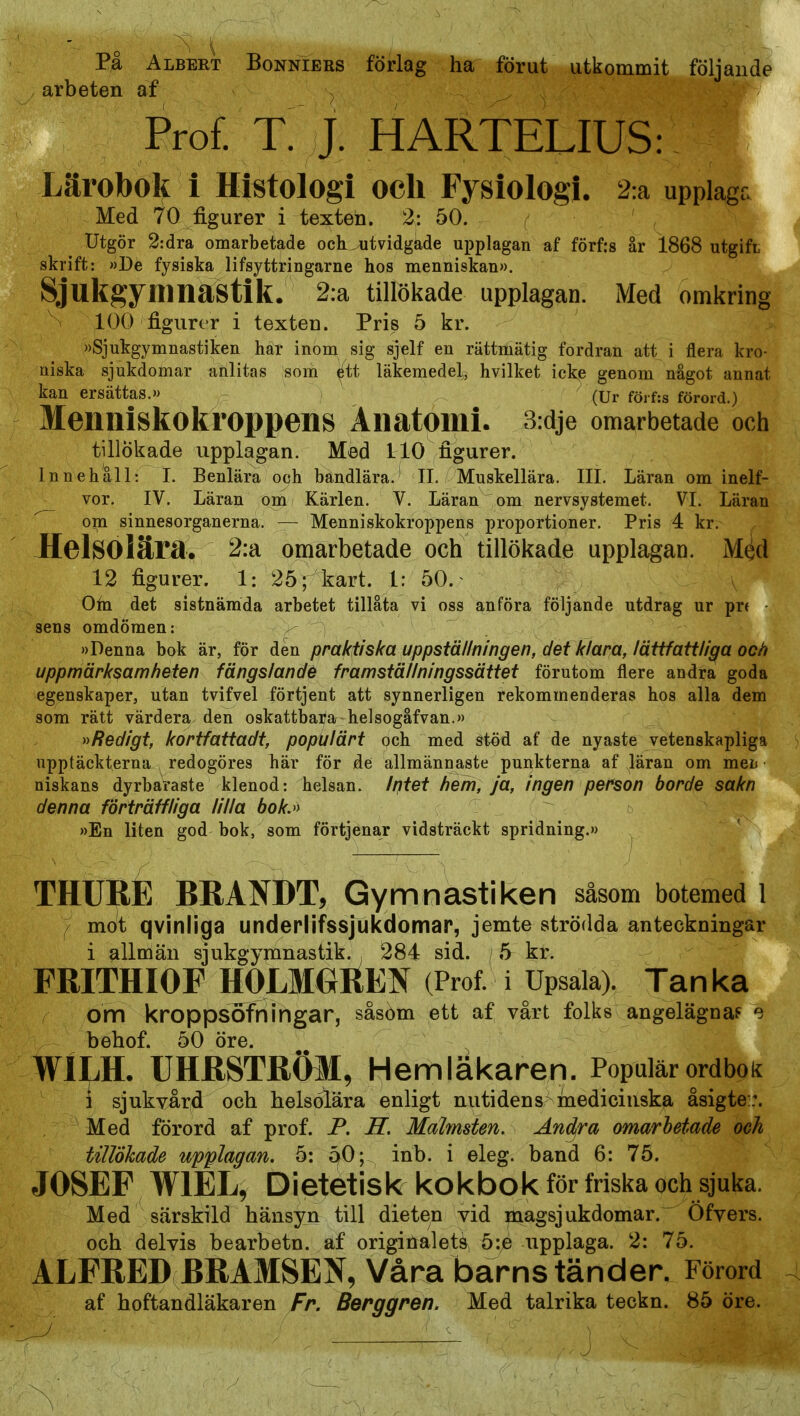 På Albekt Bonniers förlag ha förut utkommit följande arbeten af Prof. T. J. HARTELIUS: Lärobok i Histologi och Fysiologi. 2:a upplaga Med 70 figurer i texten. 2; 50. Utgör 2:dra omarbetade och^^utvidgade upplagan af förfrs år 1868 utgifL skrift: »De fysiska lifsyttringarne hos menniskan)). Sjukgyilinastik. 2:a tillökade upplagan. Med omkring 100 figurer i texten. Pris 5 kr. »Sjukgymnastiken här inom sig sjelf en rättmätig fordran att i flera kro- niska sjukdomar anlitas som étt läkemedel, hvilket icke genom något annat kan ersättas.» (Ur föif:s förord.) Menniskokroppens Anatomi. 3:dje omarbetade och tillökade upplagan. Med 110 figurer. Innehåll: I. Benlära och bandlära. II. Muskellära. III. Läran om inelf- vor. IV. Läran om Kärlen. V. Läran om nervsystemet. VI. Läran ~ om sinnesorganerna. — Menniskokroppens proportioner. Pris 4 kr. HelSOiära, 2:a omarbetade och tillökade upplagan. Méd 12 figurer. 1: 25 r kart. 1: 50.^ v Ohi det sistnämda arbetet tillåta vi oss anföra följande utdrag ur pr( sens omdömen: »Denna bok är, för den praktiska uppställningen, det klar^, lättfatili^a och uppmärksamheten fängslande framställningssättet förutom flere andra goda egenskaper, utan tvifvel förtjent att synnerligen rekommenderas hos alla dem som rätt värdera den oskattbara helsogåfvan.» »Redigt, kortfattadt, populärt och med stöd af de nyaste vetenskapliga upptäckterna redogöres här för de allmännaste punkterna af läran om meL niskans dyrbaraste klenod: helsan. Iptet hem, ja, ingen person borde sakn denna förträffliga lilla bokj) »En liten god bok, som förtjenar vidsträckt spridning.» THURE BHAOT, Gymnastiken såsom botemed l mot qvinliga underlifssjukdomar, jemte strödda anteckningar i allmän sjukgymnastik. ä84 sid. 5 kr. FRITHIOF HOLMOltEN (Prof. i Upsala). Tanka om kroppsofningår, såsom ett af vårt folks angelägna? '3 behof. 50 öre. WILH. UHRSTRÖ3I, Hemläkaren. Populär ordbok i sjukvård och helsolära enligt nutidens medicinska åsigte::. Med förord af prof. P. Ä Malmsten. And^ra omarbetade och tillökade upplagan. 5: 50; inb. i eleg. band 6: 75. JOSEF WIEL, Dietetisk kokbok för friska och sjuka. Med särskild hänsyn till dieten vid magsjukdomar.^ Öfvers. och delvis bearbetn. af originalets 5:e upplaga. 2: 75. ALFRED BRAMSEN, Våra barnständer. Förord af hoftandläkaren Fr. Berggren. Med talrika teckn. 85 öre.