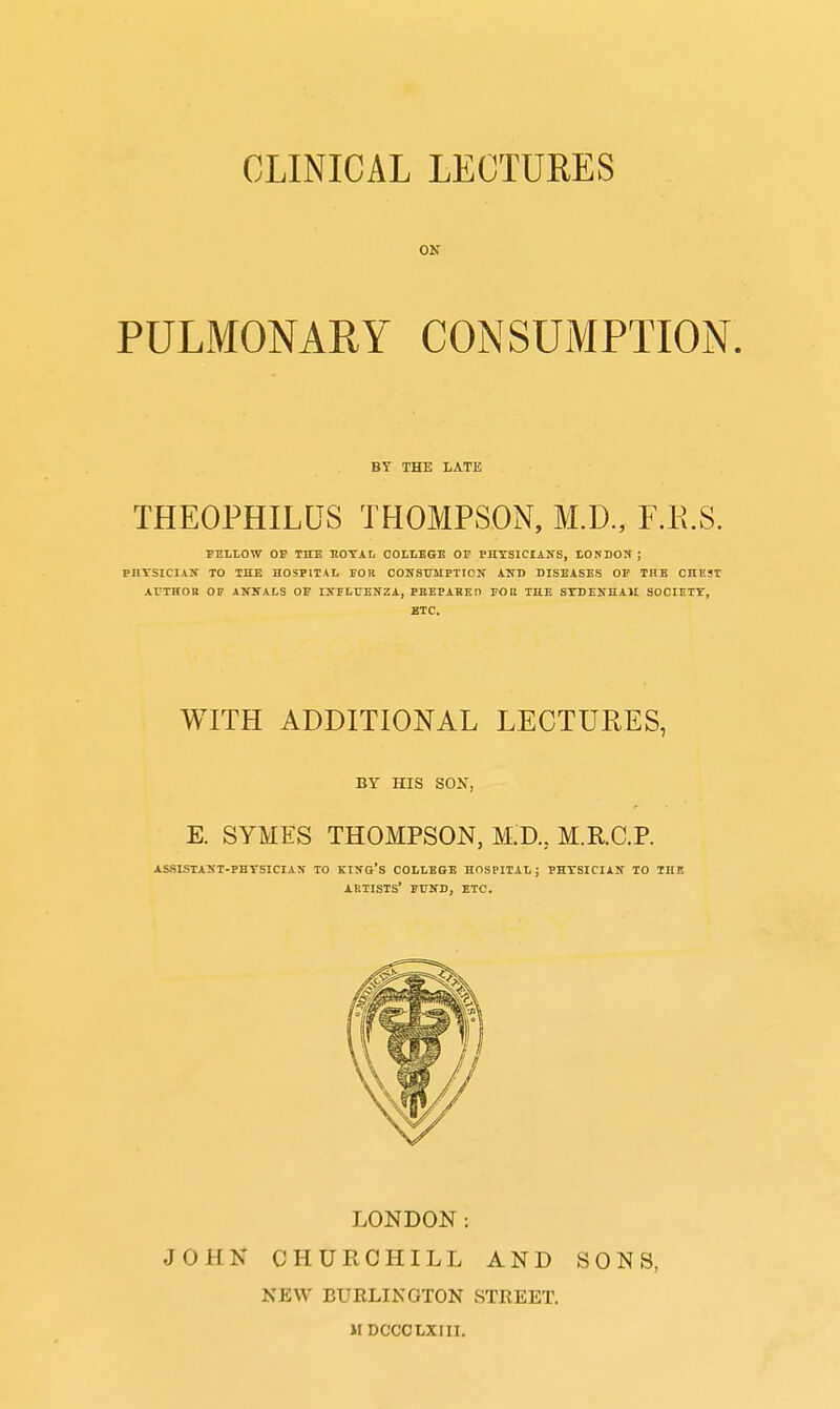 ON PULMONARY CONSUMPTION. BY THE LATE THEOPHILUS THOMPSON, M.D., F.E.S. PEILOW OF THE EOTAL COLLEGE OF PHYSICIANS, lONDON ; PHTSICIAir TO THE HOSPITAL FOR CONSUMPTION AKD DISEASES OP THE CHEST ArTHOR OF ANNALS OF INFLUENZA, PBEPAHEn FOK THE SYDENHAM SOCIETY, ETC. WITH ADDITIONAL LECTURES, BY HIS SON, E. SYMES THOMPSON, M.D., M.R.C.P. assistant-phtsician to king's college hospital; physician to the artists' fund, etc. LONDON: JOHN CHURCHILL AND SONS, NEW BURLINGTON STREET.