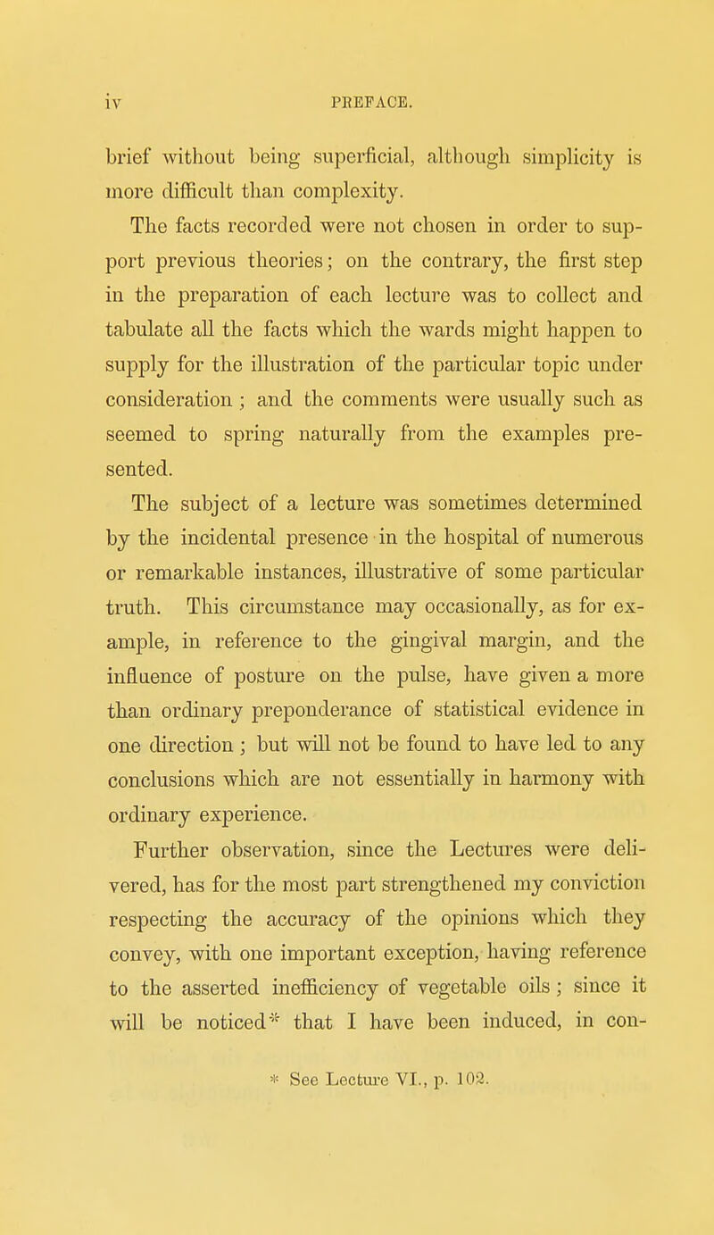 brief without being superficial, although simplicity is more difficult than complexity. The facts recorded were not chosen in order to sup- port previous theories; on the contrary, the first step in the preparation of each lecture was to collect and tabulate all the facts which the wards might happen to supply for the illustration of the particular topic under consideration ; and the comments were usually such as seemed to spring naturally from the examples pre- sented. The subject of a lecture was sometimes determined by the incidental presence in the hospital of numerous or remarkable instances, illustrative of some particular truth. This circumstance may occasionally, as for ex- ample, in reference to the gingival margin, and the influence of posture on the pulse, have given a more than ordinary preponderance of statistical evidence in one direction ; but will not be found to have led to any conclusions which are not essentially in harmony with ordinary experience. Further observation, since the Lectures were deli- vered, has for the most part strengthened my conviction respecting the accuracy of the opinions which they convey, with one important exception, having reference to the asserted inefficiency of vegetable oils; since it will be noticed'-' that I have been induced, in con- * See Lectm-e VI., p. 102.