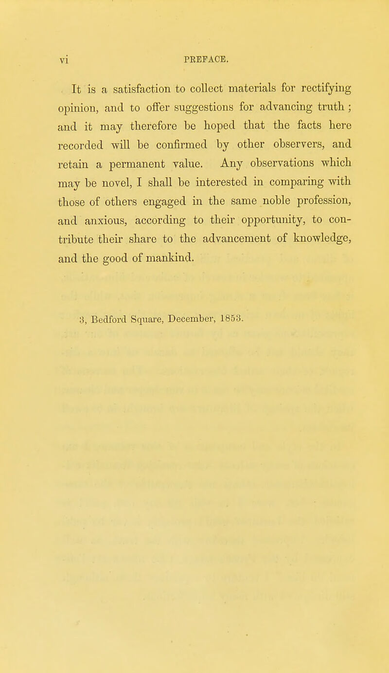 It is a satisfaction to collect materials for rectifying opinion, and to offer suggestions for advancing truth; and it may therefore be hoped that the facts here recorded will be confirmed by other observers, and retain a permanent value. Any observations which may be novel, I shall be interested in comparing with those of others engaged in the same noble profession, and anxious, according to their opportunity, to con- tribute their share to the advancement of knowledge, and the good of mankind. a, Bedford Square, December, 1853.