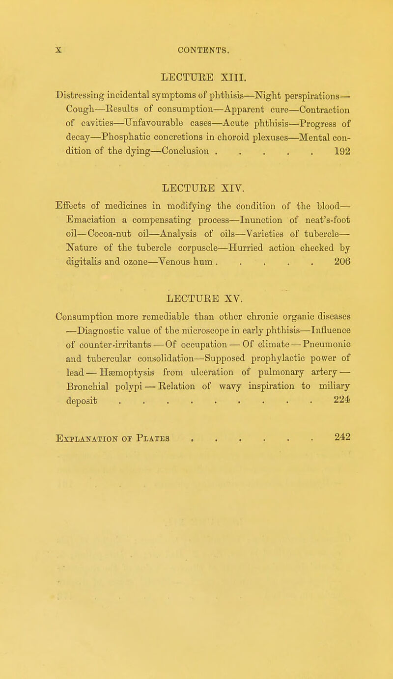 LECTUKE XIII. Distressing incidental symptoms of phthisis—Night perspirations— Cough—Eesults of consumption—Apparent cure—Contraction of cavities—Unfavourable cases—Acute phthisis—Progress of decay—Phosphatic concretions in choroid plexuses—Mental con- dition of the dying—Conclusion 192 LECTURE XIV. Effects of medicines in modifying the condition of the blood— Emaciation a compensating process—Inunction of neat's-foot oil—Cocoa-nut oil—Analysis of oils—Varieties of tubercle— Nature of the tubercle corpuscle—Hurried action checked by digitaUs and ozone—Venous hum 206 LECTUEE XV. Consumption more remediable than other chronic organic diseases —Diagnostic value of the microscope in early phthisis—Influence of counter-irritants — Of occupation — Of climate—Pneumonic and tubercular consolidation—Supposed prophylactic power of lead — Haemoptysis from ulceration of pulmonary artery — Bronchial polypi — Eelation of wavy inspiration to miliary deposit 224 ExPLAlfATION OF PlATES 242