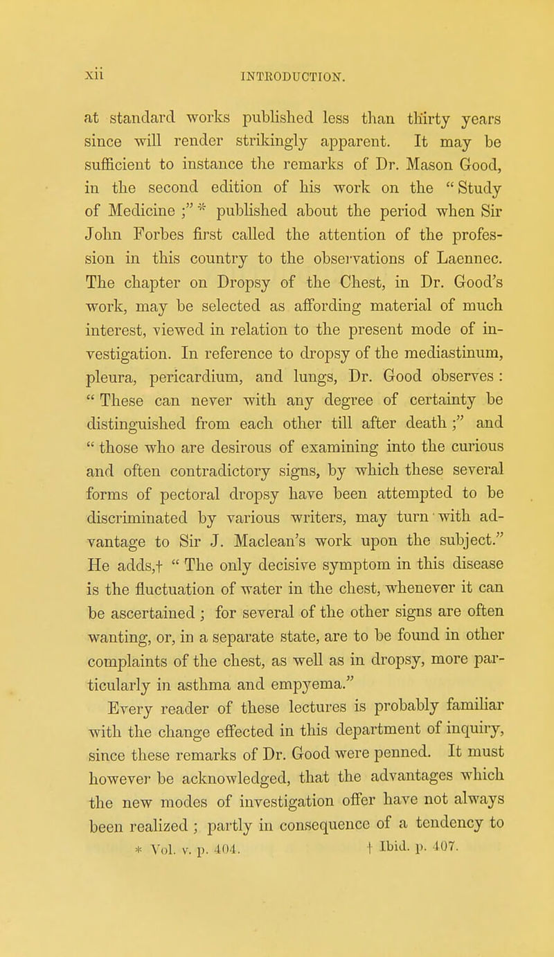 at standard works published less than thirty years since will render strikingly ajDparent. It may be sufficient to instance the remarks of Dr. Mason Good, in the second edition of his work on the  Study of Medicine published about the period when Sir John Forbes first called the attention of the profes- sion in this country to the observations of Laennec. The chapter on Dropsy of the Chest, in Dr. Good's work, may be selected as affording material of much interest, viewed in relation to the present mode of in- vestigation. In reference to dropsy of the mediastinum, pleura, pericardium, and lungs, Dr. Good observes:  These can never with any degree of certainty be distinguished from each other till after deathand  those who are desirous of examining into the curious and often contradictory signs, by which these several forms of pectoral dropsy have been attempted to be discriminated by various writers, may turn with ad- vantage to Sir J. Maclean's work upon the subject. He adds,t  The only decisive symptom in this disease is the fluctuation of water in the chest, whenever it can be ascertained ; for several of the other signs are often wanting, or, in a separate state, are to be found in other complaints of the chest, as well as in dropsy, more par- ticularly in asthma and emp^'-ema. Every reader of these lectures is probably familiar with the change effected in this department of inquiry, since these remarks of Dr. Good were penned. It must however be acknowledged, that the advantages which the new modes of investigation offer have not always been realized ; partly in consequence of a tendency to * Yol. V. p. 404. I Il^iJ- P- 407.