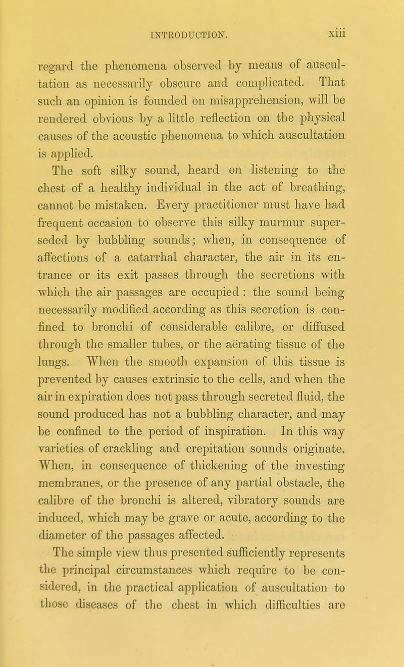 regard the phenomena observed by means of auscul- tation as necessarily obscure and complicated. That such an opinion is founded on misapprehension, will be rendered obvious by a httle reflection on the physical causes of the acoustic phenomena to which auscultation is applied. The soft sillcy sound, heard on listening to the chest of a healthy individual in the act of breathing, cannot be mistaken. Every practitioner must have had fi-equent occasion to observe this silky murmur super- seded by bubbling sounds; when, in consequence of affections of a catarrhal character, the air in its en- trance or its exit passes through the secretions with which the air passages are occupied : the sound being necessarily modified according as this secretion is con- fined to bronchi of considerable calibre, or diffused through the smaller tubes, or the aerating tissue of the lungs. When the smooth expansion of this tissue is prevented by causes extrinsic to the cells, and when the air in expiration does not pass through secreted fluid, the sound produced has not a bubbling character, and may be confined to the period of inspiration. In this way varieties of crackling and crepitation sounds originate. When, in consequence of thickening of the investing membranes, or the presence of any partial obstacle, the calibre of the bronchi is altered, vibratory sounds are induced, which may be grave or acute, according to the diameter of the passages affected. The simple view thus presented sufficiently represents the principal circumstances which require to be con- sidered, in the practical application of auscultation to those diseases of the chest in which difficulties are