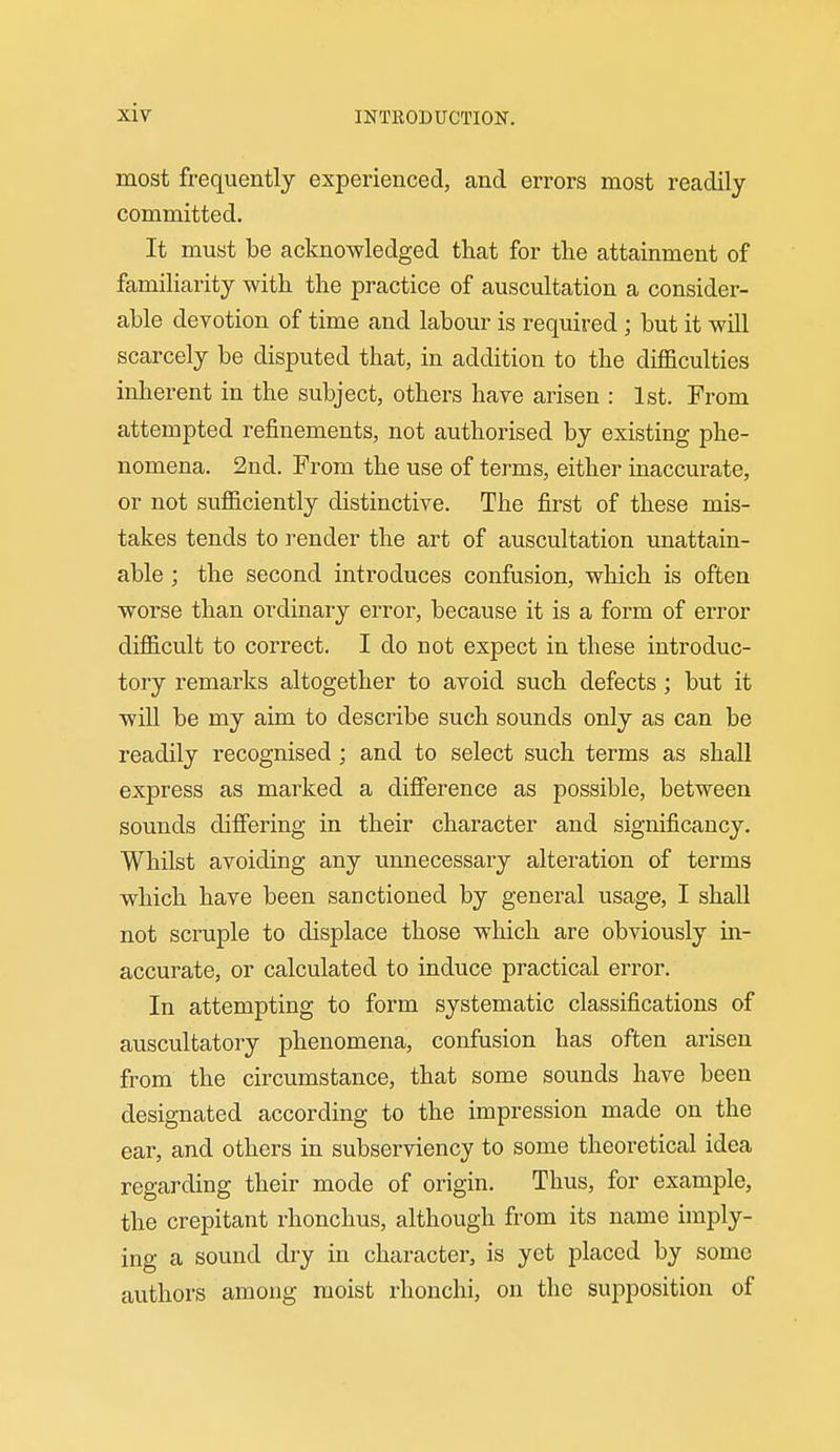 most frequently experienced, and errors most readily committed. It must be acknowledged that for the attainment of familiarity with the practice of auscultation a consider- able devotion of time and labour is required ; but it will scarcely be disputed that, in addition to the diflBculties inherent in the subject, others have arisen : 1st. From attempted refinements, not authorised by existing phe- nomena. 2nd. From the use of terms, either inaccurate, or not sufficiently distinctive. The first of these mis- takes tends to render the art of auscultation unattain- able ; the second introduces confusion, which is often worse than ordinaiy error, because it is a form of error difficult to correct. I do not expect in these introduc- tory remarks altogether to avoid such defects; but it will be my aim to describe such sounds only as can be readily recognised ; and to select such terms as shall express as marked a difference as possible, between sounds differing in their character and significancy. Whilst avoiding any unnecessary alteration of terms which have been sanctioned by general usage, I shall not scruple to displace those which are obviously in- accurate, or calculated to induce practical error. In attempting to form systematic classifications of auscultatory phenomena, confusion has often arisen from the circumstance, that some sounds have been designated according to the impression made on the ear, and others in subserviency to some theoretical idea regarding their mode of origin. Thus, for example, the crepitant rhonchus, although from its name imply- ing a sound dry in character, is yet placed by some authors among moist rhonchi, on the supposition of
