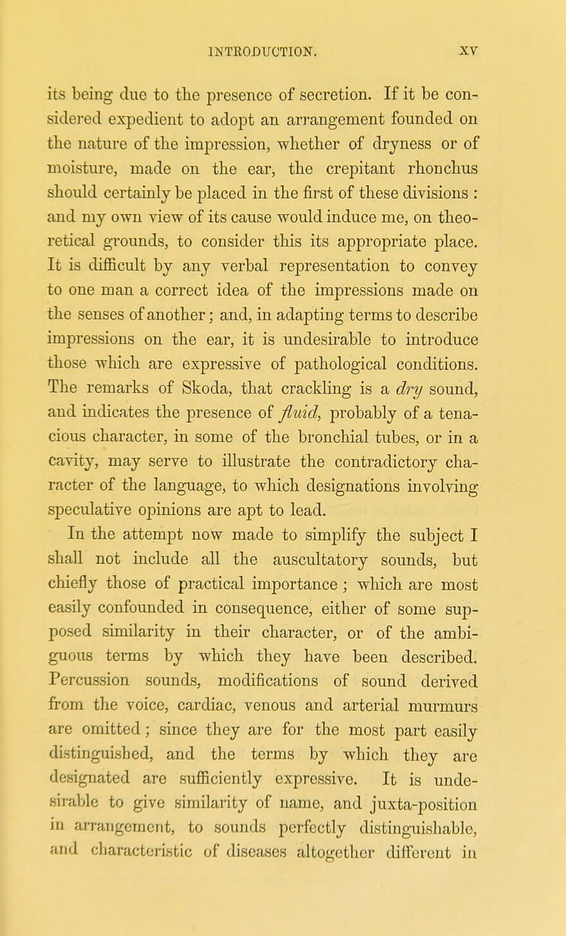 its being due to the presence of secretion. If it be con- sidei'ed expedient to adopt an arrangement founded on the nature of the impression, whether of dryness or of moisture, made on the ear, the crepitant rhonchus should certainly be placed in the first of these divisions : and my own view of its cause would induce me, on theo- retical grounds, to consider this its appropriate place. It is difficult by any verbal representation to convey to one man a correct idea of the impressions made on the senses of another; and, in adapting terms to describe impressions on the ear, it is undesirable to introduce those which are expressive of pathological conditions. The remarks of Skoda, that crackling is a dry sound, and indicates the presence of fluid, probably of a tena- cious character, in some of the bronchial tubes, or in a cavity, may serve to illustrate the contradictory cha- racter of the language, to which designations involving speculative opinions are apt to lead. In the attempt now made to simplify the subject I shall not include all the auscultatory sounds, but chiefly those of practical importance; which are most easily confounded in consequence, either of some sup- posed similarity in their character, or of the ambi- guous terms by which they have been described. Percussion sounds, modifications of sound derived firom the voice, cardiac, venous and arterial murmurs are omitted; since they are for the most part easily distinguished, and the terms by which they are designated are sufficiently expressive. It is unde- sirable to give similarity of name, and juxta-position in arrangement, to sounds perfectly distinguishable, and characteristic of diseases altogether different in