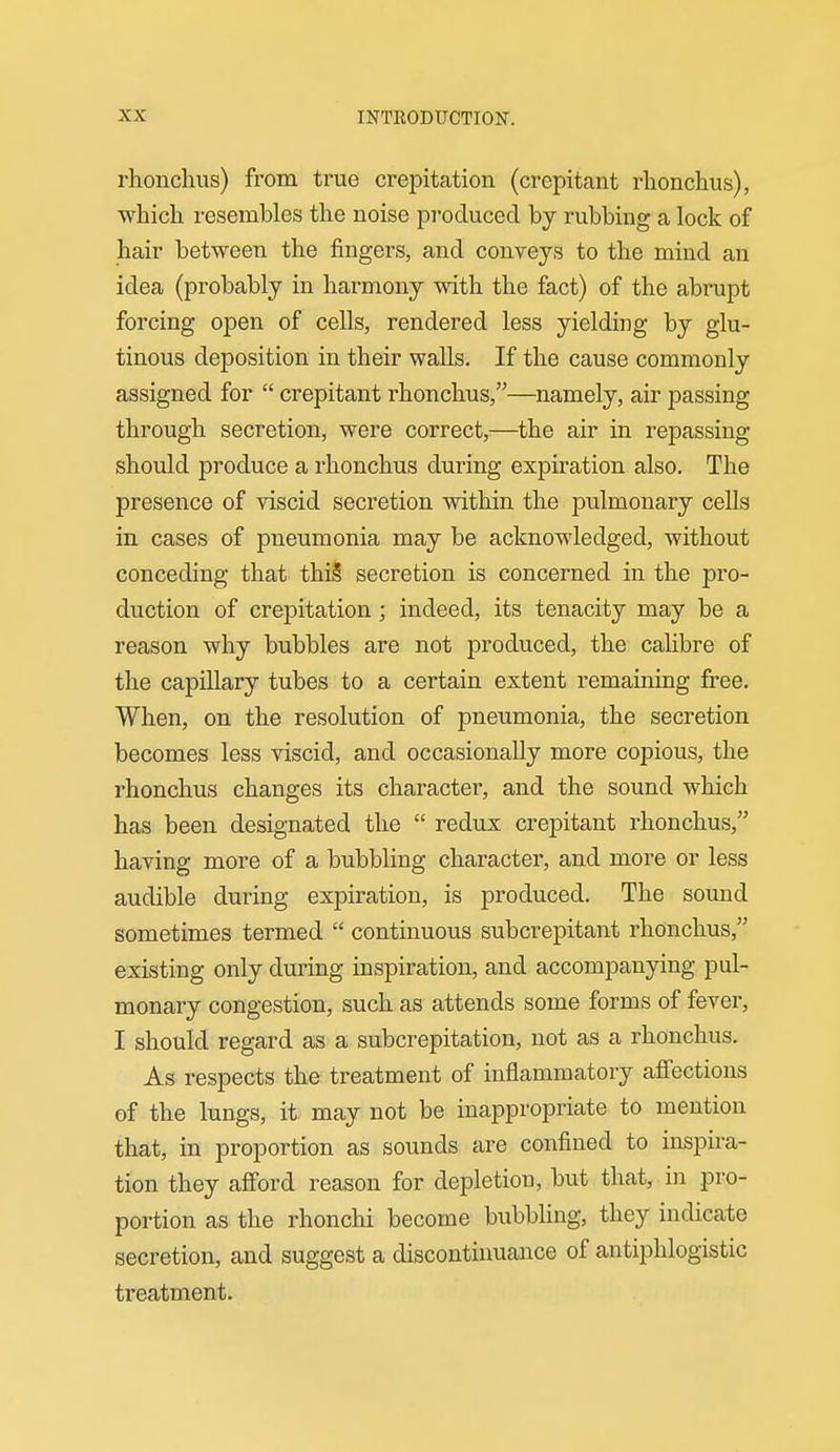 rhouchus) from true crepitation (crepitant rlionchus), which resembles the noise produced by rubbing a lock of hair between the fingers, and conveys to the mind an idea (probably in harmony with the fact) of the abrupt forcing open of cells, rendered less yielding by glu- tinous deposition in their walls. If the cause commonly assigned for  crepitant rhonchus,—namely, air passing through secretion, were correct,—the air in repassing should produce a rhonchus during expiration also. The presence of viscid secretion within the pulmonary cells in cases of pneumonia may be acknowledged, without conceding that thi§ secretion is concerned in the pro- duction of crepitation ; indeed, its tenacity may be a reason why bubbles are not produced, the calibre of the capillary tubes to a certain extent remaining free. When, on the resolution of pneumonia, the secretion becomes less viscid, and occasionally more copious, the rhonchus changes its character, and the sound which has been designated the  redux crepitant rhonchus, having more of a bubbling character, and more or less audible during expiration, is produced. The sound sometimes termed  continuous subcrepitant rhonchus, existing only during inspiration, and accompanying pul- monary congestion, such as attends some forms of fever, I should regard as a subcrepitation, not as a rhonchus. As respects the treatment of inflammatory aflfections of the lungs, it may not be inappropriate to mention that, in proportion as sounds are confined to inspira- tion they afford reason for depletion, but that, in pro- portion as the rhonchi become bubbling, they indicate secretion, and suggest a discontinuance of antiphlogistic treatment.