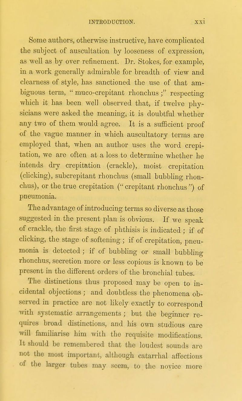 Some authors, otherwise instructive, have compHcated the subject of auscultation by looseness of expression, as well as by over refinement. Dr. Stokes, for example, in a work generally admirable for breadth of view and clearness of style, has sanctioned the use of that am- biguous term, muco-crepitant rhonchus respecting which it has been well observed that, if twelve phy- sicians were asked the meaning, it is doubtful whether any two of them would agree. It is a sufiicient proof of the vague manner in which auscultatory terms are employed that, when an author uses the word crepi- tation, we are often at a loss to determine whether he intends dry crepitation (crackle), moist crepitation (clicking), subcrepitant rhonchus (small bubbHng rhon- chus), or the true crepitation (crepitant rhonchus) of pneumonia. The advantage of introducing terms so diverse as those suggested in the present plan is obvious. If we speak of crackle, the first stage of phthisis is indicated ; if of cHcking, the stage of softening ; if of crepitation, pneu- monia is detected; if of bubbHng or small bubbhng rhonchus, secretion more or less copious is known to be present in the different orders of the bronchial tubes. The distinctions thus proposed may be open to in- cidental objections ; and doubtless the phenomena ob- seiTed in practice are not likely exactly to correspond Avith systematic arrangements ; but the beginner re- quires broad distinctions, and his own studious care will familiarise him with the requisite modifications. It should be remembered that the loudest sounds are not the most important, although catarrhal affections of the larger tubes may seem, to the novice more